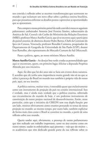 40 Os Desafios da Política Externa Brasileira em um Mundo em Transição 
nos convida à reflexão sobre as recentes transformações que ocorreram no 
mundo e que reclamam um novo olhar sobre a política externa brasileira, 
para que possamos enfrentar os desafios postos e aproveitar as oportunidades 
que se apresentam. 
Para compor o nosso primeiro painel da tarde convido à mesa os seguintes 
palestrantes: embaixador Antonio José Ferreira Simões, subsecretário da 
América do Sul, Central e do Caribe do Ministério das Relações Exteriores 
(MRE); professor Marco Aurélio Garcia, que já se encontra aqui e participou 
do painel anterior, de abertura; doutor Pedro Barros, Chefe da Comissão do 
Ipea em Caracas, Venezuela; professor Ronaldo Carmona, pesquisador do 
Departamento de Geografia da Universidade de São Paulo (USP); doutor 
Ivan Ramalho, alto representante do Mercado Comum do Sul (Mercosul). 
Passo a palavra, agora, ao nosso ministro Marco Aurélio. 
Marco Aurélio Garcia – Ao desejar boa-tarde a todas as personalidades que 
aqui se encontram, quero, em primeiro lugar, felicitar a deputada Perpétua 
Almeida por esta iniciativa. 
Aqui, foi dito que há dez anos não se fazia um evento desta natureza. 
E acredito que ele tenha uma importância muito grande não só no que se 
refere à presença do Brasil no mundo mas também à própria vida do nosso 
país, aqui, no seu interior. 
A política externa, muitas vezes, é entendida quase que exclusivamente 
como um instrumento de projeção do país no cenário internacional. Isso 
é verdade, mas é ainda mais verdade que a política externa, sobretudo 
nas circunstâncias do mundo de hoje, é um poderoso instrumento de 
constituição do nosso projeto nacional de desenvolvimento. Então, nesse 
particular, creio que a iniciativa da CREDN tem essa dupla função: por 
um lado, mostrar efetivamente como estamos pensando os temas da nossa 
projeção no mundo; ao mesmo tempo, por outro lado, também explicitar 
de forma mais clara como o Brasil se constitui no mundo, a partir de uma 
reflexão sobre esse mundo. 
Queria saudar aqui, obviamente, a presença de tantos parlamentares 
que têm realizado um trabalho importante, tanto na área externa como em 
outros setores, saudar os embaixadores aqui presentes – vejo que são muitos –, 
os acadêmicos que têm dedicado grande parte da sua reflexão sobre os 
 