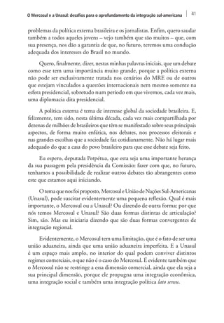 O Mercosul e a Unasul: desafios para o aprofundamento da integração sul-americana 41 
problemas da política externa brasileira e os jornalistas. Enfim, quero saudar 
também a todos aqueles jovens – vejo também que são muitos – que, com 
sua presença, nos dão a garantia de que, no futuro, teremos uma condução 
adequada dos interesses do Brasil no mundo. 
Quero, finalmente, dizer, nestas minhas palavras iniciais, que um debate 
como esse tem uma importância muito grande, porque a política externa 
não pode ser exclusivamente tratada nos cenários do MRE ou de outros 
que estejam vinculados a questões internacionais nem mesmo somente na 
esfera presidencial, sobretudo num período em que vivemos, cada vez mais, 
uma diplomacia dita presidencial. 
A política externa é tema de interesse global da sociedade brasileira. E, 
felizmente, tem sido, nesta última década, cada vez mais compartilhada por 
dezenas de milhões de brasileiros que têm se manifestado sobre seus principais 
aspectos, de forma muito enfática, nos debates, nos processos eleitorais e 
nas grandes escolhas que a sociedade faz cotidianamente. Não há lugar mais 
adequado do que a casa do povo brasileiro para que esse debate seja feito. 
Eu espero, deputada Perpétua, que esta seja uma importante herança 
da sua passagem pela presidência da Comissão: fazer com que, no futuro, 
tenhamos a possibilidade de realizar outros debates tão abrangentes como 
este que estamos aqui iniciando. 
O tema que nos foi proposto, Mercosul e União de Nações Sul-Americanas 
(Unasul), pode suscitar evidentemente uma pequena reflexão. Qual é mais 
importante, o Mercosul ou a Unasul? Ou dizendo de outra forma: por que 
nós temos Mercosul e Unasul? São duas formas distintas de articulação? 
Sim, são. Mas eu iniciaria dizendo que são duas formas convergentes de 
integração regional. 
Evidentemente, o Mercosul tem uma limitação, que é o fato de ser uma 
união aduaneira, ainda que uma união aduaneira imperfeita. E a Unasul 
é um espaço mais amplo, no interior do qual podem conviver distintos 
regimes comerciais, o que não é o caso do Mercosul. É evidente também que 
o Mercosul não se restringe a essa dimensão comercial, ainda que ela seja a 
sua principal dimensão, porque ele propugna uma integração econômica, 
uma integração social e também uma integração política lato sensu. 
 