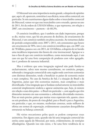 42 Os Desafios da Política Externa Brasileira em um Mundo em Transição 
O Mercosul tem uma importância muito grande, a despeito de opiniões 
que, aqui e ali, aparecem, contrárias à sua eficácia, nessa esfera comercial, em 
particular. Se nós examinarmos alguns dados sobre o intercâmbio comercial 
do Mercosul, vamos ver que esse intercâmbio com o mundo, apenas no ano 
de 2011, foi da ordem de US$ 824 bilhões, o que representa, em relação a 
2007, um crescimento – pasmem – de 60,3%. 
O comércio intrabloco, que é também um dado importante, porque 
se diz, muitas vezes, que há um processo de declínio, de esvaziamento do 
Mercosul, é um comércio também em plena ascensão. Ao tomarmos dados 
do período compreendido entre 2007 e 2011, nós constatamos que houve 
um crescimento de 58%, isto é, este comércio intrabloco que, em 2007, era 
de 78 bilhões, passou a ser, em 2011, de 124 bilhões, a despeito de ter havido 
uma incidência importante dos fatores de crise internacional. Agregue-se a 
isso o fato de que este comércio intrabloco, como mencionado aqui, é um 
caso em que há uma forte composição de produtos com valor agregado, 
isto é, produtos de natureza industrial. 
Mas é evidente que uma integração regional não pode fundar-se 
exclusivamente, talvez nem mesmo centralmente, no comércio, porque, 
sobretudo a integração comercial de uma região onde convivem economias 
com distintas dimensões, tende a beneficiar os países de economia maior 
e mais complexa. No caso da América do Sul, é a situação do Brasil e da 
Argentina, países que têm economias maiores, mais complexas e mais 
diversificadas. Uma integração que se fundasse exclusivamente no intercâmbio 
comercial simplesmente tenderia a agravar assimetrias que, hoje, já existem 
em relação a esses dois países – o Brasil em particular –, com aqueles que têm 
dimensões menores em suas economias e, sobretudo, diversidades menores. 
Para ser mais preciso, países que muitas vezes exportam três, quatro, cinco 
ou seis produtos, do ponto de vista global, para o Brasil e para a Argentina, 
em particular, e que, no entanto, receberiam centenas, senão milhares de 
ofertas em termos de exportação, evidentemente causariam desequilíbrios 
estruturais na balança comercial. 
Há vários mecanismos pelos quais se podem compensar essas 
assimetrias. Em alguns casos, quando não há uma integração comercial tão 
estrita como aquela do Mercosul, por meio, evidentemente, de restrições 
alfandegárias. Quando isso não existe, e há uma forte tendência de se 
 