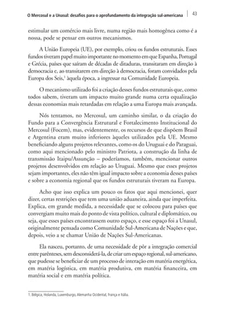 O Mercosul e a Unasul: desafios para o aprofundamento da integração sul-americana 43 
estimular um comércio mais livre, numa região mais homogênea como é a 
nossa, pode se pensar em outros mecanismos. 
A União Europeia (UE), por exemplo, criou os fundos estruturais. Esses 
fundos tiveram papel muito importante no momento em que Espanha, Portugal 
e Grécia, países que saíram de décadas de ditaduras, transitaram em direção à 
democracia e, ao transitarem em direção à democracia, foram convidados pela 
Europa dos Seis,1 àquela época, a ingressar na Comunidade Europeia. 
O mecanismo utilizado foi a criação desses fundos estruturais que, como 
todos sabem, tiveram um impacto muito grande numa certa equalização 
dessas economias mais retardadas em relação a uma Europa mais avançada. 
Nós tentamos, no Mercosul, um caminho similar, o da criação do 
Fundo para a Convergência Estrutural e Fortalecimento Institucional do 
Mercosul (Focem), mas, evidentemente, os recursos de que dispõem Brasil 
e Argentina eram muito inferiores àqueles utilizados pela UE. Mesmo 
beneficiando alguns projetos relevantes, como os do Uruguai e do Paraguai, 
como aqui mencionado pelo ministro Patriota, a construção da linha de 
transmissão Itaipu/Assunção – poderíamos, também, mencionar outros 
projetos desenvolvidos em relação ao Uruguai. Mesmo que esses projetos 
sejam importantes, eles não têm igual impacto sobre a economia desses países 
e sobre a economia regional que os fundos estruturais tiveram na Europa. 
Acho que isso explica um pouco os fatos que aqui mencionei, quer 
dizer, certas restrições que tem uma união aduaneira, ainda que imperfeita. 
Explica, em grande medida, a necessidade que se colocou para países que 
convergiam muito mais do ponto de vista político, cultural e diplomático, ou 
seja, que esses países encontrassem outro espaço, e esse espaço foi a Unasul, 
originalmente pensada como Comunidade Sul-Americana de Nações e que, 
depois, veio a se chamar União de Nações Sul-Americanas. 
Ela nasceu, portanto, de uma necessidade de pôr a integração comercial 
entre parênteses, sem desconsiderá-la, de criar um espaço regional, sul-americano, 
que pudesse se beneficiar de um processo de interação em matéria energética, 
em matéria logística, em matéria produtiva, em matéria financeira, em 
matéria social e em matéria política. 
1. Bélgica, Holanda, Luxemburgo, Alemanha Ocidental, França e Itália. 
 