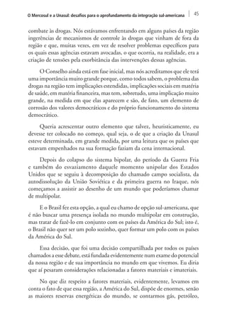 O Mercosul e a Unasul: desafios para o aprofundamento da integração sul-americana 45 
combate às drogas. Nós estávamos enfrentando em alguns países da região 
ingerências de mecanismos de controle às drogas que vinham de fora da 
região e que, muitas vezes, em vez de resolver problemas específicos para 
os quais essas agências estavam avocadas, o que ocorria, na realidade, era a 
criação de tensões pela exorbitância das intervenções dessas agências. 
O Conselho ainda está em fase inicial, mas nós acreditamos que ele terá 
uma importância muito grande porque, como todos sabem, o problema das 
drogas na região tem implicações estendidas, implicações sociais em matéria 
de saúde, em matéria financeira, mas tem, sobretudo, uma implicação muito 
grande, na medida em que elas aparecem e são, de fato, um elemento de 
corrosão dos valores democráticos e do próprio funcionamento do sistema 
democrático. 
Queria acrescentar outro elemento que talvez, heuristicamente, eu 
devesse ter colocado no começo, qual seja, o de que a criação da Unasul 
esteve determinada, em grande medida, por uma leitura que os países que 
estavam empenhados na sua formação faziam da cena internacional. 
Depois do colapso do sistema bipolar, do período da Guerra Fria 
e também do esvaziamento daquele momento unipolar dos Estados 
Unidos que se seguiu à decomposição do chamado campo socialista, da 
autodissolução da União Soviética e da primeira guerra no Iraque, nós 
começamos a assistir ao desenho de um mundo que poderíamos chamar 
de multipolar. 
E o Brasil fez esta opção, a qual eu chamo de opção sul-americana, que 
é não buscar uma presença isolada no mundo multipolar em construção, 
mas tratar de fazê-lo em conjunto com os países da América do Sul; isto é, 
o Brasil não quer ser um polo sozinho, quer formar um polo com os países 
da América do Sul. 
Essa decisão, que foi uma decisão compartilhada por todos os países 
chamados a esse debate, está fundada evidentemente num exame do potencial 
da nossa região e de sua importância no mundo em que vivemos. Eu diria 
que aí pesaram considerações relacionadas a fatores materiais e imateriais. 
No que diz respeito a fatores materiais, evidentemente, levamos em 
conta o fato de que essa região, a América do Sul, dispõe de enormes, senão 
as maiores reservas energéticas do mundo, se contarmos gás, petróleo, 
 