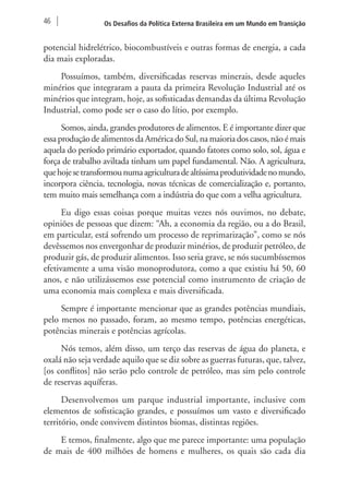 46 Os Desafios da Política Externa Brasileira em um Mundo em Transição 
potencial hidrelétrico, biocombustíveis e outras formas de energia, a cada 
dia mais exploradas. 
Possuímos, também, diversificadas reservas minerais, desde aqueles 
minérios que integraram a pauta da primeira Revolução Industrial até os 
minérios que integram, hoje, as sofisticadas demandas da última Revolução 
Industrial, como pode ser o caso do lítio, por exemplo. 
Somos, ainda, grandes produtores de alimentos. E é importante dizer que 
essa produção de alimentos da América do Sul, na maioria dos casos, não é mais 
aquela do período primário exportador, quando fatores como solo, sol, água e 
força de trabalho aviltada tinham um papel fundamental. Não. A agricultura, 
que hoje se transformou numa agricultura de altíssima produtividade no mundo, 
incorpora ciência, tecnologia, novas técnicas de comercialização e, portanto, 
tem muito mais semelhança com a indústria do que com a velha agricultura. 
Eu digo essas coisas porque muitas vezes nós ouvimos, no debate, 
opiniões de pessoas que dizem: “Ah, a economia da região, ou a do Brasil, 
em particular, está sofrendo um processo de reprimarização”, como se nós 
devêssemos nos envergonhar de produzir minérios, de produzir petróleo, de 
produzir gás, de produzir alimentos. Isso seria grave, se nós sucumbíssemos 
efetivamente a uma visão monoprodutora, como a que existiu há 50, 60 
anos, e não utilizássemos esse potencial como instrumento de criação de 
uma economia mais complexa e mais diversificada. 
Sempre é importante mencionar que as grandes potências mundiais, 
pelo menos no passado, foram, ao mesmo tempo, potências energéticas, 
potências minerais e potências agrícolas. 
Nós temos, além disso, um terço das reservas de água do planeta, e 
oxalá não seja verdade aquilo que se diz sobre as guerras futuras, que, talvez, 
[os conflitos] não serão pelo controle de petróleo, mas sim pelo controle 
de reservas aquíferas. 
Desenvolvemos um parque industrial importante, inclusive com 
elementos de sofisticação grandes, e possuímos um vasto e diversificado 
território, onde convivem distintos biomas, distintas regiões. 
E temos, finalmente, algo que me parece importante: uma população 
de mais de 400 milhões de homens e mulheres, os quais são cada dia 
 