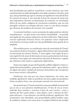 O Mercosul e a Unasul: desafios para o aprofundamento da integração sul-americana 47 
mais beneficiados por políticas econômicas e sociais inclusivas, que estão 
transformando este dado demográfico num dado econômico relevante, qual 
seja, estão permitindo que aqui se constitua um significativo mercado de bens 
de consumo de massa. E esse mercado de bens de consumo de massa tem 
uma importância relevante na dinamização da economia, na constituição 
efetiva de um núcleo endógeno de crescimento econômico, que nos tem 
protegido, inclusive em situações adversas, como é o caso dessas situações 
que advieram da incidência da [recente] crise mundial. 
A economia brasileira e outras economias da região puderam subsistir 
tranquilamente – ou pelo menos com relativa tranquilidade – no período 
mais agudo da crise, porque exploraram esse fator importante. Alguns países 
crescem explorando fronteiras físicas; nós pudemos crescer explorando 
uma fronteira social que ainda tem uma possibilidade muito grande de ser 
ampliada. 
Mas também pesou, na consideração nossa de constituição da Unasul, 
um conjunto de fatores imateriais, e alguns deles já foram aqui mencionados 
na intervenção do ministro Patriota. A nossa região é uma região de paz; é 
uma região livre de armas de destruição em massa, particularmente de armas 
nucleares; é uma região sem contenciosos relevantes de fronteiras, e aqueles 
que subsistem estão sujeitos a negociações diplomáticas. 
Somos uma região em que não há grandes conflitos religiosos e étnicos, e 
aquela efervescência política – para usar um eufemismo, talvez – que se observa 
em alguns dos países é própria de processos democráticos que incorporam 
novos atores sociais à vida política. 
Finalmente, mas nem por isso menos importante, nós temos uma 
realidade significativa: todos os presidentes da nossa região são presidentes 
eleitos em pleitos livres, sem contestação nacional e/ou internacional. 
Isso permitiu que a Unasul constituísse uma personalidade internacional 
que já tem os seus primeiros desdobramentos. O fato de nós já termos 
realizado duas reuniões e estarmos à beira de uma terceira – entre a 
América do Sul e países árabes e, mais adiante, entre a América do Sul e 
países africanos – é um elemento, sem dúvida nenhuma, significativo. Nós 
constituímos uma identidade, uma personalidade político-jurídica capaz 
de estabelecer relações com outras áreas. E a própria influência do exemplo 
 