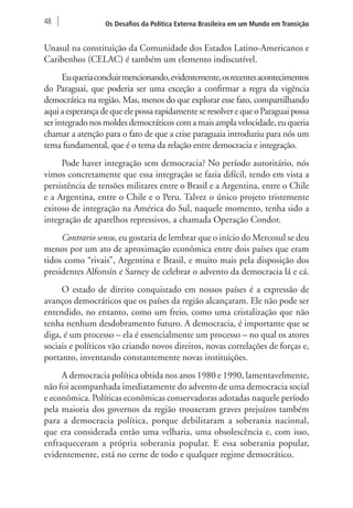 48 Os Desafios da Política Externa Brasileira em um Mundo em Transição 
Unasul na constituição da Comunidade dos Estados Latino-Americanos e 
Caribenhos (CELAC) é também um elemento indiscutível. 
Eu queria concluir mencionando, evidentemente, os recentes acontecimentos 
do Paraguai, que poderia ser uma exceção a confirmar a regra da vigência 
democrática na região. Mas, menos do que explorar esse fato, compartilhando 
aqui a esperança de que ele possa rapidamente se resolver e que o Paraguai possa 
ser integrado nos moldes democráticos com a mais ampla velocidade, eu queria 
chamar a atenção para o fato de que a crise paraguaia introduziu para nós um 
tema fundamental, que é o tema da relação entre democracia e integração. 
Pode haver integração sem democracia? No período autoritário, nós 
vimos concretamente que essa integração se fazia difícil, tendo em vista a 
persistência de tensões militares entre o Brasil e a Argentina, entre o Chile 
e a Argentina, entre o Chile e o Peru. Talvez o único projeto tristemente 
exitoso de integração na América do Sul, naquele momento, tenha sido a 
integração de aparelhos repressivos, a chamada Operação Condor. 
Contrario sensu, eu gostaria de lembrar que o início do Mercosul se deu 
menos por um ato de aproximação econômica entre dois países que eram 
tidos como “rivais”, Argentina e Brasil, e muito mais pela disposição dos 
presidentes Alfonsín e Sarney de celebrar o advento da democracia lá e cá. 
O estado de direito conquistado em nossos países é a expressão de 
avanços democráticos que os países da região alcançaram. Ele não pode ser 
entendido, no entanto, como um freio, como uma cristalização que não 
tenha nenhum desdobramento futuro. A democracia, é importante que se 
diga, é um processo – ela é essencialmente um processo – no qual os atores 
sociais e políticos vão criando novos direitos, novas correlações de forças e, 
portanto, inventando constantemente novas instituições. 
A democracia política obtida nos anos 1980 e 1990, lamentavelmente, 
não foi acompanhada imediatamente do advento de uma democracia social 
e econômica. Políticas econômicas conservadoras adotadas naquele período 
pela maioria dos governos da região trouxeram graves prejuízos também 
para a democracia política, porque debilitaram a soberania nacional, 
que era considerada então uma velharia, uma obsolescência e, com isso, 
enfraqueceram a própria soberania popular. E essa soberania popular, 
evidentemente, está no cerne de todo e qualquer regime democrático. 
 