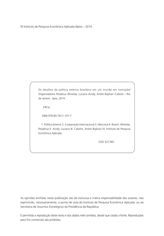 © Instituto de Pesquisa Econômica Aplicada (Ipea) – 2014 
Os desafios da política externa brasileira em um mundo em transição/ 
Organizadores Perpétua Almeida, Luciana Acioly, André Bojikian Calixtre – Rio 
de Janeiro : Ipea, 2014. 
240 p. 
ISBN 978-85-7811-197-7 
1. Política Exterior 2. Cooperação Internacional 3. Mercosul 4. Brasil I. Almeida, 
Perpétua II. Acioly, Luciana III. Calixtre, André Bojikian IV. Instituto de Pesquisa 
Econômica Aplicada. 
CDD 327.981 
As opiniões emitidas nesta publicação são de exclusiva e inteira responsabilidade dos autores, não 
exprimindo, necessariamente, o ponto de vista do Instituto de Pesquisa Econômica Aplicada, ou da 
Secretaria de Assuntos Estratégicos da Presidência da República. 
É permitida a reprodução deste texto e dos dados nele contidos, desde que citada a fonte. Reproduções 
para fins comerciais são proibidas. 
 