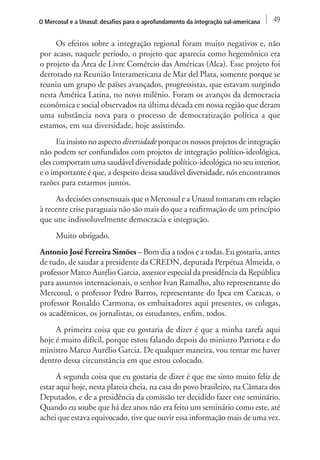 O Mercosul e a Unasul: desafios para o aprofundamento da integração sul-americana 49 
Os efeitos sobre a integração regional foram muito negativos e, não 
por acaso, naquele período, o projeto que aparecia como hegemônico era 
o projeto da Área de Livre Comércio das Américas (Alca). Esse projeto foi 
derrotado na Reunião Interamericana de Mar del Plata, somente porque se 
reuniu um grupo de países avançados, progressistas, que estavam surgindo 
nesta América Latina, no novo milênio. Foram os avanços da democracia 
econômica e social observados na última década em nossa região que deram 
uma substância nova para o processo de democratização política a que 
estamos, em sua diversidade, hoje assistindo. 
Eu insisto no aspecto diversidade porque os nossos projetos de integração 
não podem ser confundidos com projetos de integração político-ideológica, 
eles comportam uma saudável diversidade político-ideológica no seu interior, 
e o importante é que, a despeito dessa saudável diversidade, nós encontramos 
razões para estarmos juntos. 
As decisões consensuais que o Mercosul e a Unasul tomaram em relação 
à recente crise paraguaia não são mais do que a reafirmação de um princípio 
que une indissoluvelmente democracia e integração. 
Muito obrigado. 
Antonio José Ferreira Simões – Bom dia a todos e a todas. Eu gostaria, antes 
de tudo, de saudar a presidente da CREDN, deputada Perpétua Almeida, o 
professor Marco Aurélio Garcia, assessor especial da presidência da República 
para assuntos internacionais, o senhor Ivan Ramalho, alto representante do 
Mercosul, o professor Pedro Barros, representante do Ipea em Caracas, o 
professor Ronaldo Carmona, os embaixadores aqui presentes, os colegas, 
os acadêmicos, os jornalistas, os estudantes, enfim, todos. 
A primeira coisa que eu gostaria de dizer é que a minha tarefa aqui 
hoje é muito difícil, porque estou falando depois do ministro Patriota e do 
ministro Marco Aurélio Garcia. De qualquer maneira, vou tentar me haver 
dentro dessa circunstância em que estou colocado. 
A segunda coisa que eu gostaria de dizer é que me sinto muito feliz de 
estar aqui hoje, nesta plateia cheia, na casa do povo brasileiro, na Câmara dos 
Deputados, e de a presidência da comissão ter decidido fazer este seminário. 
Quando eu soube que há dez anos não era feito um seminário como este, até 
achei que estava equivocado, tive que ouvir essa informação mais de uma vez. 
 
