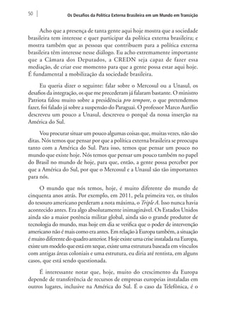 50 Os Desafios da Política Externa Brasileira em um Mundo em Transição 
Acho que a presença de tanta gente aqui hoje mostra que a sociedade 
brasileira tem interesse e quer participar da política externa brasileira; e 
mostra também que as pessoas que contribuem para a política externa 
brasileira têm interesse nesse diálogo. Eu acho extremamente importante 
que a Câmara dos Deputados, a CREDN seja capaz de fazer essa 
mediação, de criar esse momento para que a gente possa estar aqui hoje. 
É fundamental a mobilização da sociedade brasileira. 
Eu queria dizer o seguinte: falar sobre o Mercosul ou a Unasul, os 
desafios da integração, os que me precederam já falaram bastante. O ministro 
Patriota falou muito sobre a presidência pro tempore, o que pretendemos 
fazer, foi falado já sobre a suspensão do Paraguai. O professor Marco Aurélio 
descreveu um pouco a Unasul, descreveu o porquê da nossa inserção na 
América do Sul. 
Vou procurar situar um pouco algumas coisas que, muitas vezes, não são 
ditas. Nós temos que pensar por que a política externa brasileira se preocupa 
tanto com a América do Sul. Para isso, temos que pensar um pouco no 
mundo que existe hoje. Nós temos que pensar um pouco também no papel 
do Brasil no mundo de hoje, para que, então, a gente possa perceber por 
que a América do Sul, por que o Mercosul e a Unasul são tão importantes 
para nós. 
O mundo que nós temos, hoje, é muito diferente do mundo de 
cinquenta anos atrás. Por exemplo, em 2011, pela primeira vez, os títulos 
do tesouro americano perderam a nota máxima, o Triple A. Isso nunca havia 
acontecido antes. Era algo absolutamente inimaginável. Os Estados Unidos 
ainda são a maior potência militar global, ainda são o grande produtor de 
tecnologia do mundo, mas hoje em dia se verifica que o poder de intervenção 
americano não é mais como era antes. Em relação à Europa também, a situação 
é muito diferente do quadro anterior. Hoje existe uma crise instalada na Europa, 
existe um modelo que está em xeque, existe uma estrutura baseada em vínculos 
com antigas áreas coloniais e uma estrutura, eu diria até rentista, em alguns 
casos, que está sendo questionada. 
É interessante notar que, hoje, muito do crescimento da Europa 
depende de transferência de recursos de empresas europeias instaladas em 
outros lugares, inclusive na América do Sul. É o caso da Telefônica, é o 
 
