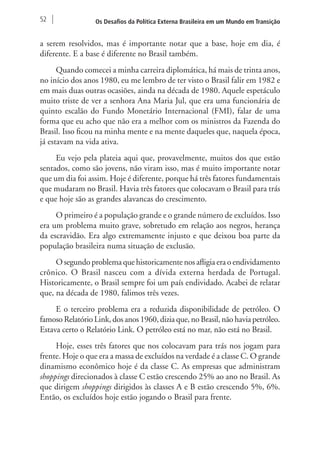 52 Os Desafios da Política Externa Brasileira em um Mundo em Transição 
a serem resolvidos, mas é importante notar que a base, hoje em dia, é 
diferente. E a base é diferente no Brasil também. 
Quando comecei a minha carreira diplomática, há mais de trinta anos, 
no início dos anos 1980, eu me lembro de ter visto o Brasil falir em 1982 e 
em mais duas outras ocasiões, ainda na década de 1980. Aquele espetáculo 
muito triste de ver a senhora Ana Maria Jul, que era uma funcionária de 
quinto escalão do Fundo Monetário Internacional (FMI), falar de uma 
forma que eu acho que não era a melhor com os ministros da Fazenda do 
Brasil. Isso ficou na minha mente e na mente daqueles que, naquela época, 
já estavam na vida ativa. 
Eu vejo pela plateia aqui que, provavelmente, muitos dos que estão 
sentados, como são jovens, não viram isso, mas é muito importante notar 
que um dia foi assim. Hoje é diferente, porque há três fatores fundamentais 
que mudaram no Brasil. Havia três fatores que colocavam o Brasil para trás 
e que hoje são as grandes alavancas do crescimento. 
O primeiro é a população grande e o grande número de excluídos. Isso 
era um problema muito grave, sobretudo em relação aos negros, herança 
da escravidão. Era algo extremamente injusto e que deixou boa parte da 
população brasileira numa situação de exclusão. 
O segundo problema que historicamente nos afligia era o endividamento 
crônico. O Brasil nasceu com a dívida externa herdada de Portugal. 
Historicamente, o Brasil sempre foi um país endividado. Acabei de relatar 
que, na década de 1980, falimos três vezes. 
E o terceiro problema era a reduzida disponibilidade de petróleo. O 
famoso Relatório Link, dos anos 1960, dizia que, no Brasil, não havia petróleo. 
Estava certo o Relatório Link. O petróleo está no mar, não está no Brasil. 
Hoje, esses três fatores que nos colocavam para trás nos jogam para 
frente. Hoje o que era a massa de excluídos na verdade é a classe C. O grande 
dinamismo econômico hoje é da classe C. As empresas que administram 
shoppings direcionados à classe C estão crescendo 25% ao ano no Brasil. As 
que dirigem shoppings dirigidos às classes A e B estão crescendo 5%, 6%. 
Então, os excluídos hoje estão jogando o Brasil para frente. 
 