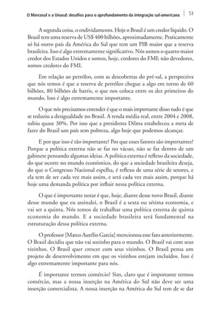 O Mercosul e a Unasul: desafios para o aprofundamento da integração sul-americana 53 
A segunda coisa, o endividamento. Hoje o Brasil é um credor líquido. O 
Brasil tem uma reserva de US$ 400 bilhões, aproximadamente. Praticamente 
só há outro país da América do Sul que tem um PIB maior que a reserva 
brasileira. Isso é algo extremamente significativo. Nós somos o quarto maior 
credor dos Estados Unidos e somos, hoje, credores do FMI; não devedores, 
somos credores do FMI. 
Em relação ao petróleo, com as descobertas do pré-sal, a perspectiva 
que nós temos é que a reserva de petróleo chegue a algo em torno de 60 
bilhões, 80 bilhões de barris, o que nos coloca entre os dez primeiros do 
mundo. Isso é algo extremamente importante. 
O que nós precisamos entender é que o mais importante disso tudo é que 
se reduziu a desigualdade no Brasil. A renda média real, entre 2004 e 2008, 
subiu quase 30%. Por isso que a presidenta Dilma estabeleceu a meta de 
fazer do Brasil um país sem pobreza, algo hoje que podemos alcançar. 
E por que isso é tão importante? Por que esses fatores são importantes? 
Porque a política externa não se faz no vácuo, não se faz dentro de um 
gabinete pensando algumas ideias. A política externa é reflexo da sociedade, 
do que ocorre no mundo econômico, do que a sociedade brasileira deseja, 
do que o Congresso Nacional espelha, é reflexo de uma série de setores, e 
ela tem de ser cada vez mais assim, e será cada vez mais assim, porque há 
hoje uma demanda política por influir nessa política externa. 
O que é importante notar é que, hoje, diante desse novo Brasil, diante 
desse mundo que eu assinalei, o Brasil é a sexta ou sétima economia, e 
vai ser a quinta. Nós temos de trabalhar uma política externa de quinta 
economia do mundo. E a sociedade brasileira será fundamental na 
estruturação dessa política externa. 
O professor [Marco Aurélio Garcia] mencionou esse fato anteriormente. 
O Brasil decidiu que não vai sozinho para o mundo. O Brasil vai com seus 
vizinhos. O Brasil quer crescer com seus vizinhos. O Brasil pensa um 
projeto de desenvolvimento em que os vizinhos estejam incluídos. Isso é 
algo extremamente importante para nós. 
É importante termos comércio? Sim, claro que é importante termos 
comércio, mas a nossa inserção na América do Sul não deve ser uma 
inserção comercialista. A nossa inserção na América do Sul tem de se dar 
 