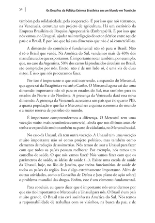 54 Os Desafios da Política Externa Brasileira em um Mundo em Transição 
também pela solidariedade, pela cooperação. É por isso que nós tentamos, 
na Venezuela, estruturar um projeto de agricultura. Há um escritório da 
Empresa Brasileira de Pesquisa Agropecuária (Embrapa) lá. É por isso que 
nós vamos, no Uruguai, ajudar na interligação do setor elétrico entre aquele 
país e o Brasil. É por isso que há essa dimensão que não é só comercialista. 
A dimensão do comércio é fundamental não só para o Brasil. Não 
é só o Brasil que vende. Na América do Sul, vendemos mais de 40% dos 
manufaturados que exportamos. É importante notar também, por exemplo, 
que, no caso da Argentina, 50% dos carros lá produzidos circulam no Brasil, 
são comprados por nós. Então, não é de um lado só, é uma via de duas 
mãos. É isso que nós procuramos fazer. 
Por isso é importante o que está ocorrendo, a expansão do Mercosul, 
que agora sai da Patagônia e vai até o Caribe. O Mercosul agora vai dar uma 
dimensão importante não só para os estados do Sul, mas também para os 
estados do Norte e do Nordeste. A presença da Venezuela dará essa nova 
dimensão. A presença da Venezuela acrescenta um país que é o quarto PIB, 
a quarta população e que faz o Mercosul ser a quinta economia do mundo 
e a maior reserva de petróleo do mundo. 
É importante compreendermos a diferença. O Mercosul tem uma 
vocação muito mais econômico-comercial, ainda que nos últimos anos ele 
tenha se expandido muito também na parte de cidadania, no Mercosul social. 
No caso da Unasul, ela tem outra vocação. A Unasul tem uma vocação 
muito importante não só como projeto político, mas também como 
elemento de redução de assimetrias. Nós temos de usar a Unasul para fazer 
com que todos os países possam melhorar. Por exemplo, nós temos um 
conselho de saúde. O que nós vamos fazer? Nós vamos fazer com que os 
parâmetros de saúde, as ideias de saúde (...). Existe uma escola de saúde 
da Unasul, hoje, no Rio de Janeiro, que treina funcionários de saúde de 
todos os países da região. Isso é algo extremamente importante. Além de 
outras atividades, como o Conselho de Defesa e [seu plano de ação sobre] 
o problema mundial das drogas. Enfim, esse é um elemento fundamental. 
Para concluir, eu quero dizer que é importante nós entendermos por 
que são tão importantes o Mercosul e a Unasul para nós. O Brasil é um país 
muito grande. O Brasil não está sozinho na América do Sul. Nós temos 
a responsabilidade de trabalhar com os vizinhos, na busca da paz, e de 
 