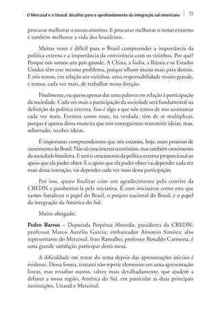 O Mercosul e a Unasul: desafios para o aprofundamento da integração sul-americana 55 
procurar melhorar o nosso entorno. E procurar melhorar o nosso entorno 
é também melhorar a vida dos brasileiros. 
Muitas vezes é difícil para o Brasil compreender a importância da 
política externa e a importância da convivência com os vizinhos. Por quê? 
Porque nós somos um país grande. A China, a Índia, a Rússia e os Estados 
Unidos têm esse mesmo problema, porque olham muito mais para dentro. 
E nós temos, em relação aos vizinhos, uma responsabilidade muito grande, 
e temos, cada vez mais, de trabalhar nessa direção. 
Finalmente, eu quero apenas dar uma palavra em relação à participação 
da sociedade. Cada vez mais a participação da sociedade será fundamental na 
definição da política externa. Isso é algo a que nós temos de nos acostumar 
cada vez mais. Eventos como esses, na verdade, têm de se multiplicar, 
porque é apenas dessa maneira que nós conseguimos transmitir ideias, mas, 
sobretudo, receber ideias. 
É importante compreendermos que nós estamos, hoje, num processo de 
crescimento do Brasil. Não só crescimento econômico, mas também crescimento 
da sociedade brasileira. E será o crescimento da política externa proporcional ao 
apoio que ela puder obter. E o apoio que ela puder obter vai depender cada vez 
mais dessa interação, vai depender cada vez mais dessa participação. 
Por isso, quero finalizar com um agradecimento pelo convite da 
CREDN e parabenizá-la pela iniciativa. É com iniciativas como esta que 
vamos fortalecer o papel do Brasil, o projeto nacional do Brasil, e o papel 
da integração da América do Sul. 
Muito obrigado. 
Pedro Barros – Deputada Perpétua Almeida, presidenta da CREDN; 
professor Marco Aurélio Garcia; embaixador Antonio Simões; alto 
representante do Mercosul, Ivan Ramalho; professor Ronaldo Carmona, é 
uma grande satisfação participar desta mesa. 
A dificuldade em tratar do tema depois das apresentações iniciais é 
evidente. Dessa forma, tentarei não repetir elementos em uma apresentação 
linear, mas ressaltar outros, talvez mais detalhadamente, que ajudem a 
debater a nossa região, América do Sul, em particular as duas principais 
instituições, Unasul e Mercosul. 
 