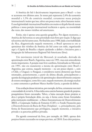 56 Os Desafios da Política Externa Brasileira em um Mundo em Transição 
A América do Sul é decisivamente importante para o Brasil – e isso 
se acentuou nos últimos anos. Se nosso país representa 2,4% da economia 
mundial e 1,5% do comércio mundial, certamente nossa projeção 
internacional é maior que isso, talvez um pouco mais, talvez bastante maior. 
E essa legitimidade internacional brasileira em muito se dá pelo fato de nossas 
políticas e nossa posição internacional receberem o apoio, na enormidade 
das vezes, dos nossos vizinhos sul-americanos. 
Então, não é apenas uma questão geográfica. Por algum momento, a 
América do Sul tornou-se uma prioridade mais forte por reação. E digo que 
tal ocorreu não há tantos anos. No final dos anos 1990, dada a inevitabilidade 
da Alca, diagnosticada naquele momento, o Brasil apressou-se em se 
aproximar dos vizinhos da América do Sul como um todo, organizando 
aqui a Cúpula de Brasília e depois ajudando a definir a Iniciativa para a 
Integração da Infraestrutura Regional Sul-Americana (Iirsa). 
Um movimento inicial do Mercosul, já ressaltado, derivado da 
aproximação entre Brasil e Argentina, nasce em 1991, mas com antecedentes 
muito importantes. A posição mais livre-cambista, formalizada no Mercosul, 
em 1991, não era exatamente a mesma da aproximação entre Brasil e 
Argentina, que contou, naquele momento – ou um pouco depois –, com 
o Chile, o Uruguai e o Paraguai, e considerava outros elementos que foram 
retomados, posteriormente, a partir da última década, principalmente a 
questão da integração produtiva e de aproximação e desenvolvimento conjunto 
de setores estratégicos, como foi o caso, naquele momento, da energia nuclear 
e, como comentou o professor Marco Aurélio Garcia, a questão da defesa. 
Uma avaliação dessas iniciativas, por exemplo, da Iirsa, certamente nos trará 
a necessidade de revisá-la. A Iirsa tinha uma carteira bastante grande de projetos, 
pouquíssimos foram executados. Talvez, a baixa execução desses projetos se 
deva à própria formulação deles, ou seja, à forma como foram formulados 
pelas instituições multilaterais – o Banco Interamericano de Desenvolvimento 
(BID), a Corporação Andina de Fomento (CAF) e o Fundo Financeiro para 
o Desenvolvimento da Bacia do Prata (Fonplata) – e, principalmente, pela 
forma de financiamento que privilegiava, naquele momento, a iniciativa 
privada e as parcerias público-privadas. 
Da agenda consensual da Iirsa, por exemplo, de 2005, apenas dois 
projetos foram executados no tempo previsto, até 2010. Esses dois projetos, 
 
