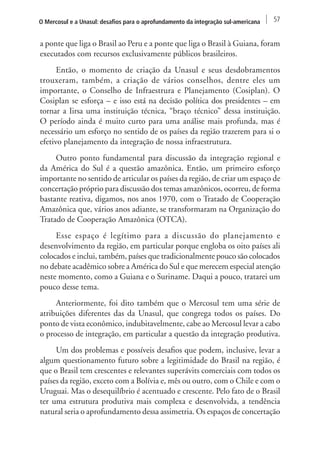O Mercosul e a Unasul: desafios para o aprofundamento da integração sul-americana 57 
a ponte que liga o Brasil ao Peru e a ponte que liga o Brasil à Guiana, foram 
executados com recursos exclusivamente públicos brasileiros. 
Então, o momento de criação da Unasul e seus desdobramentos 
trouxeram, também, a criação de vários conselhos, dentre eles um 
importante, o Conselho de Infraestrura e Planejamento (Cosiplan). O 
Cosiplan se esforça – e isso está na decisão política dos presidentes – em 
tornar a Iirsa uma instituição técnica, “braço técnico” dessa instituição. 
O período ainda é muito curto para uma análise mais profunda, mas é 
necessário um esforço no sentido de os países da região trazerem para si o 
efetivo planejamento da integração de nossa infraestrutura. 
Outro ponto fundamental para discussão da integração regional e 
da América do Sul é a questão amazônica. Então, um primeiro esforço 
importante no sentido de articular os países da região, de criar um espaço de 
concertação próprio para discussão dos temas amazônicos, ocorreu, de forma 
bastante reativa, digamos, nos anos 1970, com o Tratado de Cooperação 
Amazônica que, vários anos adiante, se transformaram na Organização do 
Tratado de Cooperação Amazônica (OTCA). 
Esse espaço é legítimo para a discussão do planejamento e 
desenvolvimento da região, em particular porque engloba os oito países ali 
colocados e inclui, também, países que tradicionalmente pouco são colocados 
no debate acadêmico sobre a América do Sul e que merecem especial atenção 
neste momento, como a Guiana e o Suriname. Daqui a pouco, tratarei um 
pouco desse tema. 
Anteriormente, foi dito também que o Mercosul tem uma série de 
atribuições diferentes das da Unasul, que congrega todos os países. Do 
ponto de vista econômico, indubitavelmente, cabe ao Mercosul levar a cabo 
o processo de integração, em particular a questão da integração produtiva. 
Um dos problemas e possíveis desafios que podem, inclusive, levar a 
algum questionamento futuro sobre a legitimidade do Brasil na região, é 
que o Brasil tem crescentes e relevantes superávits comerciais com todos os 
países da região, exceto com a Bolívia e, mês ou outro, com o Chile e com o 
Uruguai. Mas o desequilíbrio é acentuado e crescente. Pelo fato de o Brasil 
ter uma estrutura produtiva mais complexa e desenvolvida, a tendência 
natural seria o aprofundamento dessa assimetria. Os espaços de concertação 
 