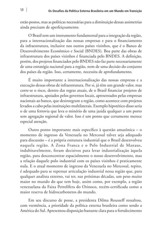 58 Os Desafios da Política Externa Brasileira em um Mundo em Transição 
estão postos, mas as políticas necessárias para a diminuição dessas assimetrias 
ainda precisam de aperfeiçoamento. 
O Brasil tem um instrumento fundamental para a integração da região, 
para a internacionalização das nossas empresas e para o financiamento 
da infraestrutura, inclusive nos outros países vizinhos, que é o Banco de 
Desenvolvimento Econômico e Social (BNDES). Boa parte das obras de 
infraestrutura dos países vizinhos é financiada pelo BNDES. A definição, 
porém, dos projetos financiados pelo BNDES não faz parte necessariamente 
de uma estratégia nacional para a região, nem de uma decisão do conjunto 
dos países da região. Isso, certamente, necessita de aprofundamento. 
É muito importante a internacionalização das nossas empresas e a 
execução dessas obras de infraestrutura. Por si, já têm um grande valor, mas 
corre-se o risco, dentro das regras atuais, de o Brasil financiar projetos de 
infraestrutura, apoiados pelos governos locais, apresentados pelas empresas 
nacionais ao banco, que desintegram a região, como acontece com projetos 
levados a cabo pelas instituições multilaterais. Exemplo hipotético disso seria 
o de uma ferrovia que leva o minério de uma jazida qualquer a um porto 
sem agregação regional de valor. Isso é um ponto que certamente merece 
especial atenção. 
Outro ponto importante mais específico à questão amazônica – o 
momento de ingresso da Venezuela no Mercosul talvez seja adequado 
para discussão – é a própria estrutura industrial que o Brasil desenvolveu 
naquela região. A Zona Franca e o Polo Industrial de Manaus, 
indubitavelmente, foram decisivos para levar industrialização àquela 
região, para desconcentrar espacialmente o nosso desenvolvimento, mas 
a relação daquele polo industrial com os países vizinhos é praticamente 
nula. E o atual momento de ingresso da Venezuela no Mercosul, repito, 
é adequado para se repensar articulação industrial nessa região que, para 
qualquer analista externo, vai ter, nas próximas décadas, um peso muito 
maior no mundo do que tem hoje, assim como, por exemplo, a região 
venezuelana da Faixa Petrolífera do Orinoco, recém‑certificada como a 
maior reserva de hidrocarbonetos do mundo. 
Em seu discurso de posse, a presidenta Dilma Rousseff ressaltou, 
com veemência, a prioridade da política externa brasileira como sendo a 
América do Sul. Apresentou disposição bastante clara para o fortalecimento 
 