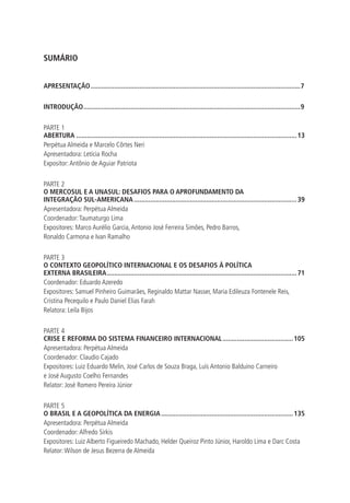 SUMÁRIO 
APRESENTAÇÃO.....................................................................................................................7 
INTRODUÇÃO.........................................................................................................................9 
PARTE 1 
ABERTURA...........................................................................................................................13 
Perpétua Almeida e Marcelo Côrtes Neri 
Apresentadora: Letícia Rocha 
Expositor: Antônio de Aguiar Patriota 
PARTE 2 
O MERCOSUL E A UNASUL: DESAFIOS PARA O APROFUNDAMENTO DA 
INTEGRAÇÃO SUL-AMERICANA...........................................................................................39 
Apresentadora: Perpétua Almeida 
Coordenador: Taumaturgo Lima 
Expositores: Marco Aurélio Garcia, Antonio José Ferreira Simões, Pedro Barros, 
Ronaldo Carmona e Ivan Ramalho 
PARTE 3 
O CONTEXTO GEOPOLÍTICO INTERNACIONAL E OS DESAFIOS À POLÍTICA 
EXTERNA BRASILEIRA..........................................................................................................71 
Coordenador: Eduardo Azeredo 
Expositores: Samuel Pinheiro Guimarães, Reginaldo Mattar Nasser, Maria Edileuza Fontenele Reis, 
Cristina Pecequilo e Paulo Daniel Elias Farah 
Relatora: Leila Bijos 
PARTE 4 
CRISE E REFORMA DO SISTEMA FINANCEIRO INTERNACIONAL........................................105 
Apresentadora: Perpétua Almeida 
Coordenador: Claudio Cajado 
Expositores: Luiz Eduardo Melin, José Carlos de Souza Braga, Luís Antonio Balduino Carneiro 
e José Augusto Coelho Fernandes 
Relator: José Romero Pereira Júnior 
PARTE 5 
O BRASIL E A GEOPOLÍTICA DA ENERGIA..........................................................................135 
Apresentadora: Perpétua Almeida 
Coordenador: Alfredo Sirkis 
Expositores: Luiz Alberto Figueiredo Machado, Helder Queiroz Pinto Júnior, Haroldo Lima e Darc Costa 
Relator: Wilson de Jesus Bezerra de Almeida 
 