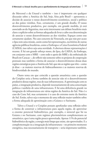 O Mercosul e a Unasul: desafios para o aprofundamento da integração sul-americana 59 
do Mercosul e da Unasul e também – isso é importante em qualquer 
discussão sobre a América do Sul, hoje, feita pelo Brasil – apresentou a 
decisão de associar o nosso desenvolvimento econômico, social e político 
ao dos países vizinhos. Esse, certamente, é um grande desafio. O nosso 
desenvolvimento produtivo, por exemplo, em grande medida, já está 
associado ao da Argentina, mas seria interessante um debate brasileiro mais 
claro e explícito sobre as formas adequadas de levar a cabo essa determinação 
de associar o nosso desenvolvimento ao dos vizinhos. Espaços como esse 
certamente ajudam. No caso concreto da Venezuela, em que não por acaso 
o Ipea tem uma missão, assim como há representações, escritórios de outras 
agências públicas brasileiras, como a Embrapa e a Caixa Econômica Federal 
(CAIXA), isso talvez seja uma novidade. A abertura dessas representações é 
recente. E há um grande esforço nosso, do Ipea, da CAIXA, da Embrapa, 
em conjunto com o MRE – com todo o apoio do MRE e da embaixada do 
Brasil em Caracas –, de refletir não somente sobre os projetos de cooperação 
pontuais mas também a forma de associar o desenvolvimento dessas duas 
regiões estratégicas para a América do Sul, que são as regiões que têm – como 
já disse – as maiores reservas de hidrocarbonetos e as maiores reservas de 
biodiversidade do mundo. 
Outro tema em que coincide a questão amazônica com a questão 
do Cosiplan seria a forma também de associar não só o desenvolvimento 
produtivo dessas regiões, mas de suas infraestruturas. A aproximação com os 
países, a integração produtiva, depende necessariamente de uma concertação 
política e também de uma infraestrutura. E há uma deficiência grande na 
integração de infraestrutura em várias regiões da América do Sul. Não é o 
caso do Cone Sul, mas certamente é o caso do extremo norte da América 
do Sul. Então, talvez seja o momento de uma reflexão maior também sobre 
a forma adequada de aproximação com a Guiana e o Suriname. 
Talvez a Unasul e o Cosiplan possam aprofundar uma reflexão sobre 
a forma de construir a infraestrutura para aquela região, de aproveitar 
o enorme potencial hidroelétrico, por exemplo, e mineral que há na 
Guiana e no Suriname, com regimes pluviométricos complementares ao 
amazônico, que é uma região pouco aproveitada. Apenas 11% do potencial 
hidroelétrico da região, a energia mais limpa que existe, são aproveitados. E a 
complementação ou a integração da infraestrutura – no primeiro momento 
energética, mas necessariamente de transporte – seria importante também. 
 