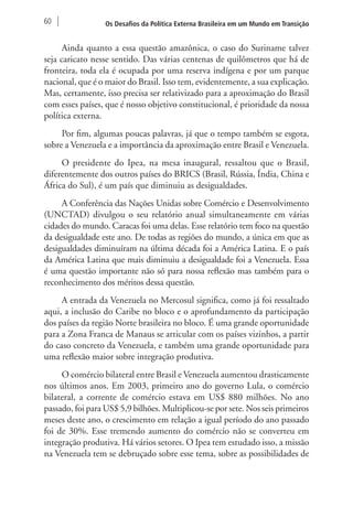 60 Os Desafios da Política Externa Brasileira em um Mundo em Transição 
Ainda quanto a essa questão amazônica, o caso do Suriname talvez 
seja caricato nesse sentido. Das várias centenas de quilômetros que há de 
fronteira, toda ela é ocupada por uma reserva indígena e por um parque 
nacional, que é o maior do Brasil. Isso tem, evidentemente, a sua explicação. 
Mas, certamente, isso precisa ser relativizado para a aproximação do Brasil 
com esses países, que é nosso objetivo constitucional, é prioridade da nossa 
política externa. 
Por fim, algumas poucas palavras, já que o tempo também se esgota, 
sobre a Venezuela e a importância da aproximação entre Brasil e Venezuela. 
O presidente do Ipea, na mesa inaugural, ressaltou que o Brasil, 
diferentemente dos outros países do BRICS (Brasil, Rússia, Índia, China e 
África do Sul), é um país que diminuiu as desigualdades. 
A Conferência das Nações Unidas sobre Comércio e Desenvolvimento 
(UNCTAD) divulgou o seu relatório anual simultaneamente em várias 
cidades do mundo. Caracas foi uma delas. Esse relatório tem foco na questão 
da desigualdade este ano. De todas as regiões do mundo, a única em que as 
desigualdades diminuíram na última década foi a América Latina. E o país 
da América Latina que mais diminuiu a desigualdade foi a Venezuela. Essa 
é uma questão importante não só para nossa reflexão mas também para o 
reconhecimento dos méritos dessa questão. 
A entrada da Venezuela no Mercosul significa, como já foi ressaltado 
aqui, a inclusão do Caribe no bloco e o aprofundamento da participação 
dos países da região Norte brasileira no bloco. É uma grande oportunidade 
para a Zona Franca de Manaus se articular com os países vizinhos, a partir 
do caso concreto da Venezuela, e também uma grande oportunidade para 
uma reflexão maior sobre integração produtiva. 
O comércio bilateral entre Brasil e Venezuela aumentou drasticamente 
nos últimos anos. Em 2003, primeiro ano do governo Lula, o comércio 
bilateral, a corrente de comércio estava em US$ 880 milhões. No ano 
passado, foi para US$ 5,9 bilhões. Multiplicou-se por sete. Nos seis primeiros 
meses deste ano, o crescimento em relação a igual período do ano passado 
foi de 30%. Esse tremendo aumento do comércio não se converteu em 
integração produtiva. Há vários setores. O Ipea tem estudado isso, a missão 
na Venezuela tem se debruçado sobre esse tema, sobre as possibilidades de 
 