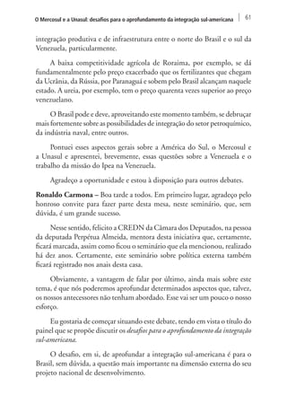O Mercosul e a Unasul: desafios para o aprofundamento da integração sul-americana 61 
integração produtiva e de infraestrutura entre o norte do Brasil e o sul da 
Venezuela, particularmente. 
A baixa competitividade agrícola de Roraima, por exemplo, se dá 
fundamentalmente pelo preço exacerbado que os fertilizantes que chegam 
da Ucrânia, da Rússia, por Paranaguá e sobem pelo Brasil alcançam naquele 
estado. A ureia, por exemplo, tem o preço quarenta vezes superior ao preço 
venezuelano. 
O Brasil pode e deve, aproveitando este momento também, se debruçar 
mais fortemente sobre as possibilidades de integração do setor petroquímico, 
da indústria naval, entre outros. 
Pontuei esses aspectos gerais sobre a América do Sul, o Mercosul e 
a Unasul e apresentei, brevemente, essas questões sobre a Venezuela e o 
trabalho da missão do Ipea na Venezuela. 
Agradeço a oportunidade e estou à disposição para outros debates. 
Ronaldo Carmona – Boa tarde a todos. Em primeiro lugar, agradeço pelo 
honroso convite para fazer parte desta mesa, neste seminário, que, sem 
dúvida, é um grande sucesso. 
Nesse sentido, felicito a CREDN da Câmara dos Deputados, na pessoa 
da deputada Perpétua Almeida, mentora desta iniciativa que, certamente, 
ficará marcada, assim como ficou o seminário que ela mencionou, realizado 
há dez anos. Certamente, este seminário sobre política externa também 
ficará registrado nos anais desta casa. 
Obviamente, a vantagem de falar por último, ainda mais sobre este 
tema, é que nós poderemos aprofundar determinados aspectos que, talvez, 
os nossos antecessores não tenham abordado. Esse vai ser um pouco o nosso 
esforço. 
Eu gostaria de começar situando este debate, tendo em vista o título do 
painel que se propõe discutir os desafios para o aprofundamento da integração 
sul‑americana. 
O desafio, em si, de aprofundar a integração sul‑americana é para o 
Brasil, sem dúvida, a questão mais importante na dimensão externa do seu 
projeto nacional de desenvolvimento. 
 