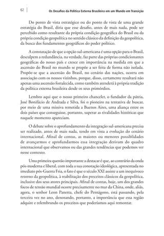 62 Os Desafios da Política Externa Brasileira em um Mundo em Transição 
Do ponto de vista estratégico ou do ponto de vista de uma grande 
estratégia do Brasil, diria que esse desafio, antes de mais nada, pode ser 
percebido como resultante da própria condição geográfica do Brasil ou da 
própria condição geopolítica no sentido clássico da definição da geopolítica, 
da busca dos fundamentos geográficos do poder político. 
A constatação de que a opção sul-americana é uma opção para o Brasil, 
desculpem a redundância, na verdade, faz parte das próprias condicionantes 
geográficas do nosso país e cresce em importância na medida em que a 
ascensão do Brasil no mundo se propõe a ser feita de forma não isolada. 
Propõe-se que a ascensão do Brasil, no cenário das nações, ocorra em 
associação com os nossos vizinhos, porque, disso, certamente resultará não 
apenas uma ascensão fortalecida, como também atenderá à própria tradição 
da política externa brasileira desde os seus primórdios. 
Lembro aqui que o nosso primeiro chanceler, o fundador da pátria, 
José Bonifácio de Andrada e Silva, foi o pioneiro na tentativa de buscar, 
por meio de uma missiva remetida a Buenos Aires, uma aliança entre os 
dois países que conseguisse, portanto, superar as rivalidades históricas que 
naquele momento apareciam. 
O debate sobre o aprofundamento da integração sul-americana precisa 
ser realizado, antes de mais nada, tendo em vista a evolução do cenário 
internacional. Afinal de contas, as maiores ou menores possiblidades 
de avançarmos e aprofundarmos essa integração derivam do quadro 
internacional que observamos ou das grandes tendências que podemos ver 
nesse contexto. 
Uma primeira questão importante a destacar é que, ao contrário da onda 
pós-moderna e liberal, com toda a sua conotação ideológica, apresentada no 
imediato pós-Guerra Fria, o fato é que o século XXI assiste a um inequívoco 
retorno da geopolítica, à reabilitação dos preceitos clássicos da geopolítica, 
inclusive dos seus atores principais. Afinal de contas, hoje, um dos grandes 
focos de tensão mundial ocorre precisamente no mar da China, onde, aliás, 
agora, o senhor Leon Panetta, chefe do Pentágono, está passando, pela 
terceira vez no ano, denotando, portanto, a importância que essa região 
adquire e relembrando os preceitos que poderíamos aqui remontar. 
 