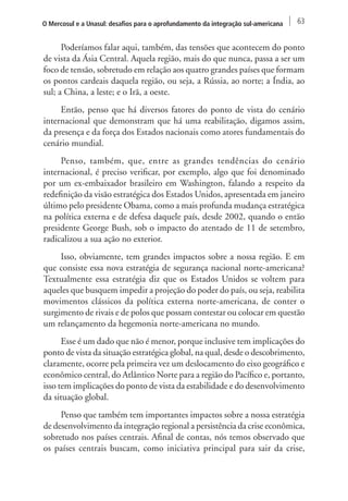 O Mercosul e a Unasul: desafios para o aprofundamento da integração sul-americana 63 
Poderíamos falar aqui, também, das tensões que acontecem do ponto 
de vista da Ásia Central. Aquela região, mais do que nunca, passa a ser um 
foco de tensão, sobretudo em relação aos quatro grandes países que formam 
os pontos cardeais daquela região, ou seja, a Rússia, ao norte; a Índia, ao 
sul; a China, a leste; e o Irã, a oeste. 
Então, penso que há diversos fatores do ponto de vista do cenário 
internacional que demonstram que há uma reabilitação, digamos assim, 
da presença e da força dos Estados nacionais como atores fundamentais do 
cenário mundial. 
Penso, também, que, entre as grandes tendências do cenário 
internacional, é preciso verificar, por exemplo, algo que foi denominado 
por um ex-embaixador brasileiro em Washington, falando a respeito da 
redefinição da visão estratégica dos Estados Unidos, apresentada em janeiro 
último pelo presidente Obama, como a mais profunda mudança estratégica 
na política externa e de defesa daquele país, desde 2002, quando o então 
presidente George Bush, sob o impacto do atentado de 11 de setembro, 
radicalizou a sua ação no exterior. 
Isso, obviamente, tem grandes impactos sobre a nossa região. E em 
que consiste essa nova estratégia de segurança nacional norte-americana? 
Textualmente essa estratégia diz que os Estados Unidos se voltem para 
aqueles que busquem impedir a projeção do poder do país, ou seja, reabilita 
movimentos clássicos da política externa norte-americana, de conter o 
surgimento de rivais e de polos que possam contestar ou colocar em questão 
um relançamento da hegemonia norte-americana no mundo. 
Esse é um dado que não é menor, porque inclusive tem implicações do 
ponto de vista da situação estratégica global, na qual, desde o descobrimento, 
claramente, ocorre pela primeira vez um deslocamento do eixo geográfico e 
econômico central, do Atlântico Norte para a região do Pacífico e, portanto, 
isso tem implicações do ponto de vista da estabilidade e do desenvolvimento 
da situação global. 
Penso que também tem importantes impactos sobre a nossa estratégia 
de desenvolvimento da integração regional a persistência da crise econômica, 
sobretudo nos países centrais. Afinal de contas, nós temos observado que 
os países centrais buscam, como iniciativa principal para sair da crise, 
 