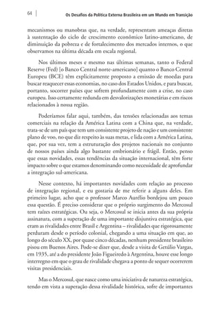 64 Os Desafios da Política Externa Brasileira em um Mundo em Transição 
mecanismos ou manobras que, na verdade, representam ameaças diretas 
à sustentação do ciclo de crescimento econômico latino-americano, de 
diminuição da pobreza e de fortalecimento dos mercados internos, o que 
observamos na última década em escala regional. 
Nos últimos meses e mesmo nas últimas semanas, tanto o Federal 
Reserve (Fed) [o Banco Central norte-americano] quanto o Banco Central 
Europeu (BCE) têm explicitamente proposto a emissão de moedas para 
buscar reaquecer essas economias, no caso dos Estados Unidos, e para buscar, 
portanto, socorrer países que sofrem profundamente com a crise, no caso 
europeu. Isso certamente redunda em desvalorizações monetárias e em riscos 
relacionados à nossa região. 
Poderíamos falar aqui, também, das tensões relacionadas aos temas 
comerciais na relação da América Latina com a China que, na verdade, 
trata-se de um país que tem um consistente projeto de nação e um consistente 
plano de voo, no que diz respeito às suas metas, e lida com a América Latina, 
que, por sua vez, tem a estruturação dos projetos nacionais no conjunto 
de nossos países ainda algo bastante embrionário e frágil. Então, penso 
que essas novidades, essas tendências da situação internacional, têm forte 
impacto sobre o que estamos denominando como necessidade de aprofundar 
a integração sul-americana. 
Nesse contexto, há importantes novidades com relação ao processo 
de integração regional, e eu gostaria de me referir a alguns deles. Em 
primeiro lugar, acho que o professor Marco Aurélio bordejou um pouco 
essa questão. É preciso considerar que o próprio surgimento do Mercosul 
tem raízes estratégicas. Ou seja, o Mercosul se inicia antes da sua própria 
assinatura, com a superação de uma importante disjuntiva estratégica, que 
eram as rivalidades entre Brasil e Argentina – rivalidades que rigorosamente 
perduram desde o período colonial, chegando a uma situação em que, ao 
longo do século XX, por quase cinco décadas, nenhum presidente brasileiro 
pisou em Buenos Aires. Pode-se dizer que, desde a visita de Getúlio Vargas, 
em 1935, até a do presidente João Figueiredo à Argentina, houve esse longo 
interregno em que o grau de rivalidade chegava a ponto de sequer ocorrerem 
visitas presidenciais. 
Mas o Mercosul, que nasce como uma iniciativa de natureza estratégica, 
tendo em vista a superação dessa rivalidade histórica, sofre de importantes 
 