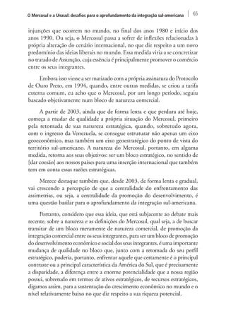 O Mercosul e a Unasul: desafios para o aprofundamento da integração sul-americana 65 
injunções que ocorrem no mundo, no final dos anos 1980 e início dos 
anos 1990. Ou seja, o Mercosul passa a sofrer de inflexões relacionadas à 
própria alteração do cenário internacional, no que diz respeito a um novo 
predomínio das ideias liberais no mundo. Essa medida viria a se concretizar 
no tratado de Assunção, cuja essência é principalmente promover o comércio 
entre os seus integrantes. 
Embora isso viesse a ser matizado com a própria assinatura do Protocolo 
de Ouro Preto, em 1994, quando, entre outras medidas, se criou a tarifa 
externa comum, eu acho que o Mercosul, por um longo período, seguiu 
baseado objetivamente num bloco de natureza comercial. 
A partir de 2003, ainda que de forma lenta e que perdura até hoje, 
começa a mudar de qualidade a própria situação do Mercosul, primeiro 
pela retomada de sua natureza estratégica, quando, sobretudo agora, 
com o ingresso da Venezuela, se consegue estruturar não apenas um eixo 
geoeconômico, mas também um eixo geoestratégico do ponto de vista do 
território sul-americano. A natureza do Mercosul, portanto, em alguma 
medida, retorna aos seus objetivos: ser um bloco estratégico, no sentido de 
[dar coesão] aos nossos países para uma inserção internacional que também 
tem em conta essas razões estratégicas. 
Merece destaque também que, desde 2003, de forma lenta e gradual, 
vai crescendo a percepção de que a centralidade do enfrentamento das 
assimetrias, ou seja, a centralidade da promoção do desenvolvimento, é 
uma questão basilar para o aprofundamento da integração sul-americana. 
Portanto, considero que essa ideia, que está subjacente ao debate mais 
recente, sobre a natureza e as definições do Mercosul, qual seja, a de buscar 
transitar de um bloco meramente de natureza comercial, de promoção da 
integração comercial entre os seus integrantes, para ser um bloco de promoção 
do desenvolvimento econômico e social dos seus integrantes, é uma importante 
mudança de qualidade no bloco que, junto com a retomada do seu perfil 
estratégico, poderia, portanto, enfrentar aquele que certamente é o principal 
contraste ou a principal característica da América do Sul, que é precisamente 
a disparidade, a diferença entre a enorme potencialidade que a nossa região 
possui, sobretudo em termos de ativos estratégicos, de recursos estratégicos, 
digamos assim, para a sustentação do crescimento econômico no mundo e o 
nível relativamente baixo no que diz respeito a sua riqueza potencial. 
 