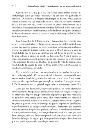 66 Os Desafios da Política Externa Brasileira em um Mundo em Transição 
Certamente, de 2003 para cá, temos tido importantes avanços na 
conformação disso que estou chamando de um salto de qualidade no 
Mercosul. O exemplo é a própria estruturação do Focem. Ainda que em 
termos materiais este seja um fundo bastante limitado, que reúne em torno 
de 100 milhões por ano, é uma iniciativa de grande importância, assim 
como iniciativas que se estruturam no âmbito da Unasul, como a criação de 
conselhos que tenham sua importância voltada claramente para a promoção 
do desenvolvimento, como é o caso do Conselho de Energia e do Conselho 
de Infraestrutura. 
Esse Conselho de Infraestrutura – Pedro citou brevemente essas 
ideias – consegue, inclusive, dar passos no sentido da conformação de uma 
agenda que permita avanços na integração física sul-americana, incluindo 
projetos de grande interesse estratégico para o Brasil, como é o caso da 
possibilidade de, no norte da América do Sul, ligar, do ponto de vista 
de uma rodovia, a capital do estado de Roraima, Boa Vista, à capital do 
estado do Amapá, Macapá, passando pelas três Guianas; ou também uma 
velha aspiração de acesso ao Pacífico, do ponto de vista do Brasil, com a 
possibilidade da ligação de uma via férrea entre o Porto de Paranaguá e a 
cidade de Antofagasta, no Chile. 
Para concluir, considero que estamos diante de desafios importantes 
para o próximo período. Certamente, são iniciativas que buscam condicionar 
o desenvolvimento da integração sul-americana, como é o caso dessas tensões 
a que me referi, que incluem, por exemplo, o caso da recém-surgida aliança 
do Pacífico ou mesmo a proposta de negociação de um acordo transpacífico. 
Acho que nós deveríamos, no próximo período, ter como referência o 
aprofundamento da capacidade de iniciativa do Brasil em relação à integração 
sul-americana. Reporto-me, por exemplo, às propostas que estão ressaltadas 
no relatório apresentado pelo então alto representante do Mercosul, 
embaixador Samuel, à reunião de Mendoza, que me parece levantar algumas 
das grandes questões que estão em voga, no que diz respeito aos desafios para 
o aprofundamento da integração sul-americana. Entre estas, por exemplo, 
como poderemos, no próximo período, enfrentar o problema de utilizar a 
exportação de commodities, a exportação de matérias-primas para, por meio 
da sua taxação, criar um fundo que permita colocar adiante um novo ciclo 
de industrialização da região, que é um grande desafio para fazer frente ao 
que está sendo apresentado em relação ao mundo. 
 