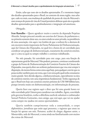 O Mercosul e a Unasul: desafios para o aprofundamento da integração sul-americana 67 
Então, acho que esses são os desafios apresentados. É o momento ímpar 
dos desafios apresentados para o Brasil, no contexto da nossa região, mas acho 
que, cada vez mais, essa mudança de qualidade do ponto de vista do Mercosul e 
esses avanços do ponto de vista da Unasul permitem delinear quais são os grandes 
desafios apresentados para o aprofundamento e integração sul-americana. 
Obrigado. 
Ivan Ramalho – Quero agradecer muito o convite da deputada Perpétua 
Almeida. Sempre procurei atender aos convites da Câmara, do parlamento e, 
no primeiro semestre deste ano, eu estava ainda no setor privado, na presidência 
de uma associação, vim aqui e me lembro de que a senhora fez a abertura de 
um encontro muito importante da Frente Parlamentar de Desburocratização, 
aqui da Câmara dos Deputados, no qual tive a honra de ser convidado para 
coordenar um grupo de desburocratização, exatamente do comércio exterior, 
que é a área na qual eu sempre trabalhei e continuo trabalhando. 
No mês passado, fui convidado para este cargo, para esta função de 
representante geral do Mercosul. Não poderei, portanto, continuar coordenando 
o grupo da Frente de Desburocratização do Comércio Exterior da Câmara dos 
Deputados, mas queria dizer aos senhores parlamentares que vou estar sempre à 
disposição, da mesma forma como estou aqui hoje, para qualquer convite que eu 
possa receber também para este tema, que é um tema pelo qual tenho entusiasmo 
muito grande. Sem dúvida alguma, a desburocratização, especialmente na área 
do comércio exterior, tem uma importância fundamental. Tenho segurança de 
que o Brasil tem hoje um comércio exterior próximo de US$ 500 bilhões/ano, 
porque investiu muito em desburocratização, em informatização do processo. 
Queria fazer esse registro aqui e dizer que foi uma grande honra ter 
sido convidado pela Câmara para coordenar esse trabalho. Agora, convidado 
pelo governo brasileiro, tenho a dificílima tarefa de substituir o embaixador 
Samuel Pinheiro Guimarães, meu amigo, que está aqui, que vai me ajudar 
como sempre me ajudou em outras oportunidades. 
Queria também cumprimentar toda a comunidade, o corpo 
diplomático, jornalistas que estão aqui presentes, e registrar que estou na 
função há apenas um mês. Portanto, acabei de chegar, digamos assim, a 
Montevidéu, sede do Mercosul, e estou ainda me familiarizando com muitos 
dos temas do Mercosul. 
 