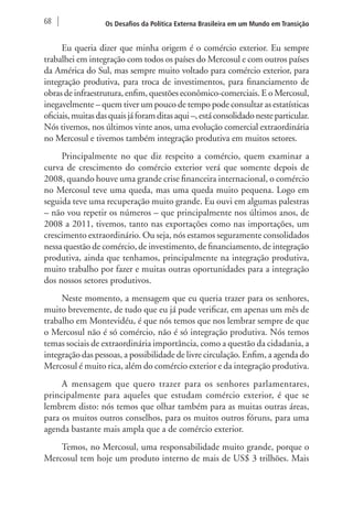 68 Os Desafios da Política Externa Brasileira em um Mundo em Transição 
Eu queria dizer que minha origem é o comércio exterior. Eu sempre 
trabalhei em integração com todos os países do Mercosul e com outros países 
da América do Sul, mas sempre muito voltado para comércio exterior, para 
integração produtiva, para troca de investimentos, para financiamento de 
obras de infraestrutura, enfim, questões econômico-comerciais. E o Mercosul, 
inegavelmente – quem tiver um pouco de tempo pode consultar as estatísticas 
oficiais, muitas das quais já foram ditas aqui –, está consolidado neste particular. 
Nós tivemos, nos últimos vinte anos, uma evolução comercial extraordinária 
no Mercosul e tivemos também integração produtiva em muitos setores. 
Principalmente no que diz respeito a comércio, quem examinar a 
curva de crescimento do comércio exterior verá que somente depois de 
2008, quando houve uma grande crise financeira internacional, o comércio 
no Mercosul teve uma queda, mas uma queda muito pequena. Logo em 
seguida teve uma recuperação muito grande. Eu ouvi em algumas palestras 
– não vou repetir os números – que principalmente nos últimos anos, de 
2008 a 2011, tivemos, tanto nas exportações como nas importações, um 
crescimento extraordinário. Ou seja, nós estamos seguramente consolidados 
nessa questão de comércio, de investimento, de financiamento, de integração 
produtiva, ainda que tenhamos, principalmente na integração produtiva, 
muito trabalho por fazer e muitas outras oportunidades para a integração 
dos nossos setores produtivos. 
Neste momento, a mensagem que eu queria trazer para os senhores, 
muito brevemente, de tudo que eu já pude verificar, em apenas um mês de 
trabalho em Montevidéu, é que nós temos que nos lembrar sempre de que 
o Mercosul não é só comércio, não é só integração produtiva. Nós temos 
temas sociais de extraordinária importância, como a questão da cidadania, a 
integração das pessoas, a possibilidade de livre circulação. Enfim, a agenda do 
Mercosul é muito rica, além do comércio exterior e da integração produtiva. 
A mensagem que quero trazer para os senhores parlamentares, 
principalmente para aqueles que estudam comércio exterior, é que se 
lembrem disto: nós temos que olhar também para as muitas outras áreas, 
para os muitos outros conselhos, para os muitos outros fóruns, para uma 
agenda bastante mais ampla que a de comércio exterior. 
Temos, no Mercosul, uma responsabilidade muito grande, porque o 
Mercosul tem hoje um produto interno de mais de US$ 3 trilhões. Mais 
 