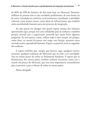 O Mercosul e a Unasul: desafios para o aprofundamento da integração sul-americana 69 
de 80% do PIB da América do Sul estão hoje no Mercosul. Portanto, 
milhares de pessoas têm as suas atividades profissionais, de uma forma ou 
de outra, vinculadas ao comércio, ao investimento, à produção, a atividades 
culturais, entre muitas outras, como obras de infraestrutura, que também 
estão contribuindo bastante para este processo de integração. 
Eu não queria me alongar, não queria repetir muitos dos números 
apresentados aqui, porque isso seria enfadonho para os senhores e também 
porque entendi que a organização pretende que sejam feitas algumas 
perguntas. Eu não queria, então, utilizar todo o meu tempo, até porque, 
como disse, eu assumi há pouco este cargo, esta função, portanto estou 
ouvindo muito, aprendendo bastante. Espero, se possível, ouvir as sugestões 
dos senhores. 
E espero também que, sempre que houver, aqui, qualquer evento, 
encontro, qualquer realização do Mercosul, que eu volte a ser convidado. 
Vou ter muito prazer de voltar ao Parlamento brasileiro. E espero que os 
Parlamentos dos outros países também realizem encontros como este e 
tratem um pouco do Mercosul, que tem uma importância extraordinária 
para o presente e para o futuro de todos os nossos países. 
Muito obrigado. 
 