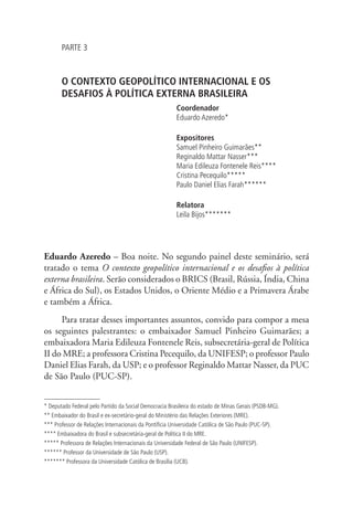PARTE 3 
O CONTEXTO GEOPOLÍTICO INTERNACIONAL E OS 
DESAFIOS À POLÍTICA EXTERNA BRASILEIRA 
Coordenador 
Eduardo Azeredo* 
Expositores 
Samuel Pinheiro Guimarães** 
Reginaldo Mattar Nasser*** 
Maria Edileuza Fontenele Reis**** 
Cristina Pecequilo***** 
Paulo Daniel Elias Farah****** 
Relatora 
Leila Bijos******* 
Eduardo Azeredo – Boa noite. No segundo painel deste seminário, será 
tratado o tema O contexto geopolítico internacional e os desafios à política 
externa brasileira. Serão considerados o BRICS (Brasil, Rússia, Índia, China 
e África do Sul), os Estados Unidos, o Oriente Médio e a Primavera Árabe 
e também a África. 
Para tratar desses importantes assuntos, convido para compor a mesa 
os seguintes palestrantes: o embaixador Samuel Pinheiro Guimarães; a 
embaixadora Maria Edileuza Fontenele Reis, subsecretária-geral de Política 
II do MRE; a professora Cristina Pecequilo, da UNIFESP; o professor Paulo 
Daniel Elias Farah, da USP; e o professor Reginaldo Mattar Nasser, da PUC 
de São Paulo (PUC-SP). 
* Deputado Federal pelo Partido da Social Democracia Brasileira do estado de Minas Gerais (PSDB-MG). 
** Embaixador do Brasil e ex-secretário-geral do Ministério das Relações Exteriores (MRE). 
*** Professor de Relações Internacionais da Pontifícia Universidade Católica de São Paulo (PUC-SP). 
**** Embaixadora do Brasil e subsecretária-geral de Política II do MRE. 
***** Professora de Relações Internacionais da Universidade Federal de São Paulo (UNIFESP). 
****** Professor da Universidade de São Paulo (USP). 
******* Professora da Universidade Católica de Brasília (UCB). 
 