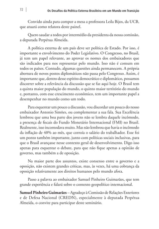 72 Os Desafios da Política Externa Brasileira em um Mundo em Transição 
Convido ainda para compor a mesa a professora Leila Bijos, da UCB, 
que atuará como relatora deste painel. 
Quero saudar a todos por intermédio da presidenta da nossa comissão, 
a deputada Perpétua Almeida. 
A política externa de um país deve ser política de Estado. Por isso, é 
importante o envolvimento do Poder Legislativo. O Congresso, no Brasil, 
já tem um papel relevante, ao aprovar os nomes dos embaixadores que 
são indicados para nos representar pelo mundo. Isso não é comum em 
todos os países. Contudo, algumas questões ainda permanecem. A própria 
abertura de novos postos diplomáticos não passa pelo Congresso. Assim, é 
importante que, dentro desse espírito democrático e diplomático, possamos 
discorrer sobre a relevância da discussão que se faz aqui hoje. O Brasil tem 
a quinta maior população do mundo, o quinto maior território do mundo 
e, portanto, com esse crescimento econômico, tem um importante papel a 
desempenhar no mundo como um todo. 
Para esquentar um pouco a discussão, vou discordar um pouco do nosso 
embaixador Antonio Simões, ou complementar a sua fala. Sua Excelência 
lembrou que uma boa parte dos jovens não se lembra daquele incômodo, 
a presença de fiscais do Fundo Monetário Internacional (FMI) no Brasil. 
Realmente, isso incomodava muito. Mas não lembrou que havia o incômodo 
da inflação de 40% ao mês, que corroía o salário do trabalhador. Esse foi 
um ponto também importante, junto com políticas sociais inclusivas, para 
que o Brasil avançasse nesse contexto geral de desenvolvimento. Digo isso 
apenas para esquentar o debate, para que não fique apenas a opinião de 
governo, mas também a de oposição. 
Na maior parte dos assuntos, existe consenso entre o governo e a 
oposição, não existem grandes críticas, mas, às vezes, há uma cobrança da 
oposição relativamente aos direitos humanos pelo mundo afora. 
Passo a palavra ao embaixador Samuel Pinheiro Guimarães, que tem 
grande experiência e falará sobre o contexto geopolítico internacional. 
Samuel Pinheiro Guimarães – Agradeço à Comissão de Relações Exteriores 
e de Defesa Nacional (CREDN), especialmente à deputada Perpétua 
Almeida, o convite para participar deste seminário. 
 