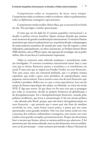 O Contexto Geopolítico Internacional e os Desafios à Política Externa Brasileira 73 
Cumprimento todos os integrantes da mesa, meus amigos. 
Cumprimento todas as senhoras e todos os senhores, todos os parlamentares, 
todos os diplomatas estrangeiros aqui presentes. 
Cumprimento minha mulher, Maria Maia, que se encontra lá no fundo 
da sala. Veio prestigiar a minha apresentação. 
O tema que me foi dado foi O contexto geopolítico internacional e os 
desafios à política externa brasileira. Quero começar dizendo que estamos 
num momento de grandes transformações internacionais. O ministro Patriota 
mencionou que vamos ver pela primeira vez, na próxima década, a ultrapassagem 
da maior potência econômica do mundo por outra. Isso diz respeito a certos 
indicadores, principalmente, ou talvez unicamente, ao Produto Interno Bruto 
(PIB) absoluto, não ao PIB per capita, não à geração de tecnologia, não ao poder 
militar. Mas só esse fato já é extremamente importante. 
Todos os contextos estão sofrendo mudanças e naturalmente todos 
são interligados. O contexto econômico internacional assiste hoje a uma 
crise que se iniciou financeira, passou a econômica e se transformou em 
social. É uma crise que se origina nos Estados Unidos, no setor financeiro. 
Tem uma causa, uma raiz estrutural profunda, que é o próprio sistema 
capitalista, que tende a gerar crises periódicas de superprodução, umas 
pequenas, outras maiores. Esta se juntou a uma crise do setor financeiro, que 
também é periódica. Refiro-me, no caso, a crises especulativas. Isso vem do 
tempo da famosa especulação das tulipas, na Holanda, no início do século 
XVII. É algo que ocorre. Só que dessa vez foi uma crise que se propagou 
por todas as economias, devido ao próprio fenômeno da globalização e 
da desregulamentação. Foi a desregulamentação financeira, causada pelas 
políticas neoliberais, que levou à contaminação. E foi essa mesma política 
– não adotada pelo Brasil, porque aqui não houve desregulamentação no 
setor financeiro – que permitiu que o nosso país não fosse de imediato 
envolvido na crise, como foram outros países, e países que nos eram 
apresentados como grandes modelos. Não vou citar nomes tendo em vista 
a presença dos senhores embaixadores estrangeiros, mas muitos nos eram 
citados como grandes exemplos, permanentemente. Porque nós deveríamos 
fazer o mesmo que faziam, adotar as mesmas políticas que adotavam. E foi 
justamente por não termos adotado, nem na área financeira, nem na tarifária, 
nem na de privatização – senão teríamos privatizado o Banco Nacional de 
 