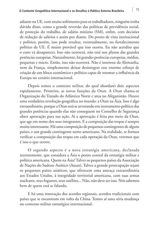 O Contexto Geopolítico Internacional e os Desafios à Política Externa Brasileira 75 
adiante na UE, com muito sofrimento para os trabalhadores, ninguém tenha 
dúvida disso, como a grande reversão das políticas de previdência social, 
de proteção do trabalho, de salário mínimo (SM), enfim, com decisões 
de redução de salários e assim por diante. Do ponto de vista institucional 
e político, porém, isso pode resultar, eventualmente, no fortalecimento 
político da UE. É muito provável que isso ocorra. Eu não acredito que 
o euro vá desaparecer. Isso não ocorrerá, não está nos planos das grandes 
potências europeias. Naturalmente, há grandes potências europeias, médias, 
pequenas e micro. Então, isso não ocorrerá. Não é interesse da Alemanha, 
nem da França, simplesmente deixar desintegrar esse enorme esforço de 
criação de um bloco econômico e político capaz de retomar a influência da 
Europa no cenário internacional. 
Depois temos o contexto militar, do qual abordarei dois aspectos 
rapidamente. Primeiro, as novas funções da Otan. A Otan chama-se 
Organização do Tratado do Atlântico Norte e atua no Afeganistão. Houve 
uma verdadeira revolução geográfica no mundo: a Otan na Ásia. Isso é algo 
extraordinário, porque a Otan está se arvorando em instrumento político das 
grandes potências quando elas não conseguem no Conselho de Segurança 
obter aprovação para sua ação. Aí a aprovação é feita por meio da Otan, 
que age em nome dos seus integrantes. E a composição das tropas é sempre 
muito interessante. Há uma composição de pequenos contingentes de alguns 
países, e um grande contingente norte-americano. Na realidade, se formos 
verificar a composição das tropas em cada operação da Otan, veremos que 
é isso o que ocorre. 
O segundo aspecto é a nova estratégia americana, declarada 
recentemente, que considera a Ásia o ponto central da estratégia militar e 
política americana. Quem na Ásia? Talvez os pequenos países da Associação 
de Nações do Sudeste Asiático (Asean). Talvez a grande preocupação sejam 
os pequenos países asiáticos, que oferecem uma ameaça extraordinária 
aos Estados Unidos, à integridade territorial americana, com suas armas 
nucleares, seus foguetes, seus satélites... Não, não deve ser isso. Nós sabemos 
bem de quem está se falando. 
E há uma renovação dos acordos regionais, acordos tradicionais com 
países que se encontram em volta da China. Temos aí uma séria mudança 
no contexto militar estratégico internacional. 
 