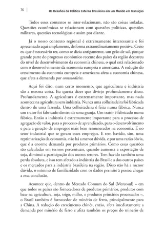 76 Os Desafios da Política Externa Brasileira em um Mundo em Transição 
Todos esses contextos se inter-relacionam, não são coisas isoladas. 
Questões econômicas se relacionam com questões políticas, questões 
militares, questões tecnológicas e assim por diante. 
Já o nosso contexto regional é extremamente interessante e foi 
apresentado aqui amplamente, de forma extraordinariamente positiva. Creio 
eu que é necessário ter, como se dizia antigamente, um grão de sal, porque 
grande parte do progresso econômico recente dos países da região decorreu 
do nível de desenvolvimento da economia chinesa, o qual está relacionado 
com o desenvolvimento da economia europeia e americana. A redução do 
crescimento da economia europeia e americana afeta a economia chinesa, 
que afeta a demanda por commodities. 
Aqui foi dito, num certo momento, que agricultura e indústria 
são a mesma coisa. Eu queria dizer que divirjo profundamente disso. 
Profundamente. A agricultura é extremamente importante, mas nada 
acontece na agricultura sem indústria. Nunca uma colheitadeira foi fabricada 
dentro de uma fazenda. Uma colheitadeira é feita numa fábrica. Nunca 
um trator foi fabricado dentro de uma granja. Um trator é fabricado numa 
fábrica. Então a indústria é extremamente importante para o processo de 
agregação de valor, para o processo de aprendizado, para o desenvolvimento 
e para a geração de empregos mais bem remunerados na economia. É no 
setor industrial que se geram esses empregos. E tem havido, sim, uma 
reprimarização da economia, não há a menor dúvida, e por uma razão óbvia, 
que é a enorme demanda por produtos primários. Como essas questões 
são calculadas em termos percentuais, quando aumenta a exportação de 
soja, diminui a participação dos outros setores. Tem havido também uma 
perda absoluta, e isso tem afetado a indústria do Brasil e a dos outros países 
e os mercados para a indústria brasileira na região. Disso não há a menor 
dúvida, o mínimo de familiaridade com os dados permite à pessoa chegar 
a essa conclusão. 
Acontece que, dentro do Mercado Comum do Sul (Mercosul) – em 
que todos os países são fornecedores de produtos primários, produtos com 
base na agricultura, soja, trigo, milho, e produtos primários processados –, 
o Brasil também é fornecedor de minério de ferro, principalmente para 
a China. A redução do crescimento chinês, então, afeta imediatamente a 
demanda por minério de ferro e afeta também os preços do minério de 
 