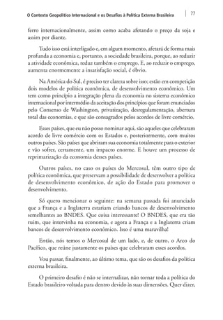 O Contexto Geopolítico Internacional e os Desafios à Política Externa Brasileira 77 
ferro internacionalmente, assim como acaba afetando o preço da soja e 
assim por diante. 
Tudo isso está interligado e, em algum momento, afetará de forma mais 
profunda a economia e, portanto, a sociedade brasileira, porque, ao reduzir 
a atividade econômica, reduz também o emprego. E, ao reduzir o emprego, 
aumenta enormemente a insatisfação social, é óbvio. 
Na América do Sul, é preciso ter clareza sobre isso; estão em competição 
dois modelos de política econômica, de desenvolvimento econômico. Um 
tem como princípio a integração plena da economia no sistema econômico 
internacional por intermédio da aceitação dos princípios que foram enunciados 
pelo Consenso de Washington, privatização, desregulamentação, abertura 
total das economias, e que são consagrados pelos acordos de livre comércio. 
Esses países, que eu não posso nominar aqui, são aqueles que celebraram 
acordo de livre comércio com os Estados e, posteriormente, com muitos 
outros países. São países que abriram sua economia totalmente para o exterior 
e vão sofrer, certamente, um impacto enorme. E houve um processo de 
reprimarização da economia desses países. 
Outros países, no caso os países do Mercosul, têm outro tipo de 
política econômica, que preservam a possibilidade de desenvolver a política 
de desenvolvimento econômico, de ação do Estado para promover o 
desenvolvimento. 
Só quero mencionar o seguinte: na semana passada foi anunciado 
que a França e a Inglaterra estariam criando bancos de desenvolvimento 
semelhantes ao BNDES. Que coisa interessante! O BNDES, que era tão 
ruim, que intervinha na economia, e agora a França e a Inglaterra criam 
bancos de desenvolvimento econômico. Isso é uma maravilha! 
Então, nós temos o Mercosul de um lado, e, de outro, o Arco do 
Pacífico, que reúne justamente os países que celebraram esses acordos. 
Vou passar, finalmente, ao último tema, que são os desafios da política 
externa brasileira. 
O primeiro desafio é não se internalizar, não tornar toda a política do 
Estado brasileiro voltada para dentro devido às suas dimensões. Quer dizer, 
 