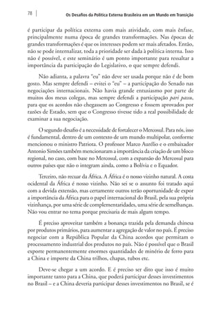 78 Os Desafios da Política Externa Brasileira em um Mundo em Transição 
é participar da política externa com mais atividade, com mais ênfase, 
principalmente numa época de grandes transformações. Nas épocas de 
grandes transformações é que os interesses podem ser mais afetados. Então, 
não se pode internalizar, toda a prioridade ser dada à política interna. Isso 
não é possível, e este seminário é um ponto importante para ressaltar a 
importância da participação do Legislativo, o que sempre defendi. 
Não adianta, a palavra “eu” não deve ser usada porque não é de bom 
gosto. Mas sempre defendi – evitei o “eu” – a participação do Senado nas 
negociações internacionais. Não havia grande entusiasmo por parte de 
muitos dos meus colegas, mas sempre defendi a participação pari passu, 
para que os acordos não chegassem ao Congresso e fossem aprovados por 
razões de Estado, sem que o Congresso tivesse tido a real possibilidade de 
examinar a sua negociação. 
O segundo desafio é a necessidade de fortalecer o Mercosul. Para nós, isso 
é fundamental, dentro de um contexto de um mundo multipolar, conforme 
mencionou o ministro Patriota. O professor Marco Aurélio e o embaixador 
Antonio Simões também mencionaram a importância da criação de um bloco 
regional, no caso, com base no Mercosul, com a expansão do Mercosul para 
outros países que não o integram ainda, como a Bolívia e o Equador. 
Terceiro, não recuar da África. A África é o nosso vizinho natural. A costa 
ocidental da África é nosso vizinho. Não sei se o assunto foi tratado aqui 
com a devida extensão, mas certamente outros terão oportunidade de expor 
a importância da África para o papel internacional do Brasil, pela sua própria 
vizinhança, por uma série de complementaridades, uma série de semelhanças. 
Não vou entrar no tema porque precisaria de mais algum tempo. 
É preciso aproveitar também a bonança trazida pela demanda chinesa 
por produtos primários, para aumentar a agregação de valor no país. É preciso 
negociar com a República Popular da China acordos que permitam o 
processamento industrial dos produtos no país. Não é possível que o Brasil 
exporte permanentemente enormes quantidades de minério de ferro para 
a China e importe da China trilhos, chapas, tubos etc. 
Deve-se chegar a um acordo. E é preciso ser dito que isso é muito 
importante tanto para a China, que poderá participar desses investimentos 
no Brasil – e a China deveria participar desses investimentos no Brasil, se é 
 