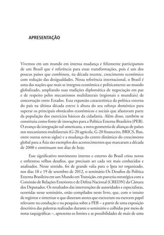 APRESENTAÇÃO 
Vivemos em um mundo em intensa mudança e felizmente participamos 
de um Brasil que é referência para essas transformações, pois é um dos 
poucos países que combinou, na década recente, crescimento econômico 
com redução das desigualdades. Nessa referência internacional, o Brasil é 
uma das nações que mais se integrou econômica e politicamente ao mundo 
globalizado, ampliando suas tradições diplomática de negociação em paz 
e de respeito pelos mecanismos multilaterais (regionais e mundiais) de 
concertação entre Estados. Essa expansão característica da política externa 
do país na última década esteve à altura do seu esforço doméstico para 
superar os principais obstáculos econômicos e sociais que afastavam parte 
da população dos exercícios básicos da cidadania. Além disso, também se 
constituiu como fonte de inovações para a Política Externa Brasileira (PEB). 
O avanço da integração sul-americana, a nova geometria de alianças de países 
nos mecanismos multilaterais (G-20 agrícola, G-20 financeiro, BRICS, Ibas, 
entre outras novas siglas) e a mudança do centro dinâmico do crescimento 
global para a Ásia são exemplos dos acontecimentos que marcaram a década 
de 2000 e continuam nos dias de hoje. 
Esse significativo movimento interno e externo do Brasil criou novos 
e enfrentou velhos desafios, que precisam ser cada vez mais conhecidos e 
analisados. Nesse sentido, foi de grande valia para o Ipea ter organizado, 
nos dias 18 e 19 de setembro de 2012, o seminário Os Desafios da Política 
Externa Brasileira em um Mundo em Transição, em parceria estratégica com a 
Comissão de Relações Exteriores e de Defesa Nacional (CREDN) da Câmara 
dos Deputados. Os resultados das intervenções de autoridades e especialistas, 
ocorridas nesse seminário, estão compilados neste livro, que, com o intuito 
de registrar e sintetizar o que disseram atores que exerceram ou exercem papel 
relevante na condução e na pesquisa sobre a PEB – a partir de uma exposição 
descritiva das palestras realizadas durante o seminário e colhidas por meio de 
notas taquigráficas –, apresenta os limites e as possibilidades de mais de uma 
 