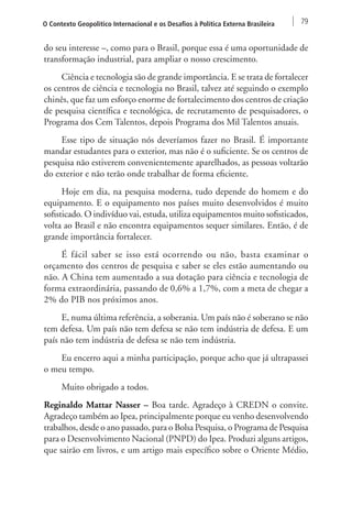 O Contexto Geopolítico Internacional e os Desafios à Política Externa Brasileira 79 
do seu interesse –, como para o Brasil, porque essa é uma oportunidade de 
transformação industrial, para ampliar o nosso crescimento. 
Ciência e tecnologia são de grande importância. E se trata de fortalecer 
os centros de ciência e tecnologia no Brasil, talvez até seguindo o exemplo 
chinês, que faz um esforço enorme de fortalecimento dos centros de criação 
de pesquisa científica e tecnológica, de recrutamento de pesquisadores, o 
Programa dos Cem Talentos, depois Programa dos Mil Talentos anuais. 
Esse tipo de situação nós deveríamos fazer no Brasil. É importante 
mandar estudantes para o exterior, mas não é o suficiente. Se os centros de 
pesquisa não estiverem convenientemente aparelhados, as pessoas voltarão 
do exterior e não terão onde trabalhar de forma eficiente. 
Hoje em dia, na pesquisa moderna, tudo depende do homem e do 
equipamento. E o equipamento nos países muito desenvolvidos é muito 
sofisticado. O indivíduo vai, estuda, utiliza equipamentos muito sofisticados, 
volta ao Brasil e não encontra equipamentos sequer similares. Então, é de 
grande importância fortalecer. 
É fácil saber se isso está ocorrendo ou não, basta examinar o 
orçamento dos centros de pesquisa e saber se eles estão aumentando ou 
não. A China tem aumentado a sua dotação para ciência e tecnologia de 
forma extraordinária, passando de 0,6% a 1,7%, com a meta de chegar a 
2% do PIB nos próximos anos. 
E, numa última referência, a soberania. Um país não é soberano se não 
tem defesa. Um país não tem defesa se não tem indústria de defesa. E um 
país não tem indústria de defesa se não tem indústria. 
Eu encerro aqui a minha participação, porque acho que já ultrapassei 
o meu tempo. 
Muito obrigado a todos. 
Reginaldo Mattar Nasser – Boa tarde. Agradeço à CREDN o convite. 
Agradeço também ao Ipea, principalmente porque eu venho desenvolvendo 
trabalhos, desde o ano passado, para o Bolsa Pesquisa, o Programa de Pesquisa 
para o Desenvolvimento Nacional (PNPD) do Ipea. Produzi alguns artigos, 
que sairão em livros, e um artigo mais específico sobre o Oriente Médio, 
 