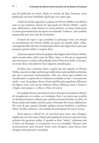 80 Os Desafios da Política Externa Brasileira em um Mundo em Transição 
que foi publicado na revista Tempo no mundo, do Ipea. Portanto, nessa 
publicação está mais detalhado aquilo que vou expor aqui. 
A ideia da minha exposição a respeito do Oriente Médio é me dedicar 
mais ao que podemos chamar de “percepção do Oriente Médio”, aquilo 
que, infelizmente, ainda domina os meios políticos, os meios intelectuais, 
os meios governamentais não apenas no chamado “ocidente”, mas também 
perpassando por uma série de instituições. 
Gostaria de expor o que considero os principais mitos em relação 
ao entendimento do Oriente Médio em geral, do mundo árabe, enfim, 
contrapondo-lhes não uma interpretação teórica mas alguns fatos, para que 
possamos pensar melhor a respeito disso. 
A primeira questão óbvia de qualquer abordagem sobre Oriente Médio, 
sobre mundo árabe, sobre norte da África, hoje, é o fato de ser impossível 
não mencionar a revolta conhecida pelo nome Primavera Árabe. Creio que, 
em torno disso, nós podemos fazer algumas considerações. 
Acredito que a primeira delas é aquela que diz respeito ao Oriente 
Médio, mas não só; algo também que avaliávamos como perdido na história, 
que são os processos revolucionários. Não vou entrar aqui também em 
considerações a respeito de se é realmente revolução ou não – é um processo 
ainda –, mas, de qualquer forma, foram mobilizações populares, diferentes 
em alguns casos, com uso de violência. Houve diferença entre a Tunísia e 
o Egito, num grupo; e a Líbia e a Síria, em outro. 
De qualquer forma, isso trouxe à tona o tema que nós podemos chamar 
de insurgências, ou revoltas, ou revoluções. Esse é um ponto que acredito 
ser fundamental para o Brasil, para a política externa brasileira, eu diria, de 
forma ainda mais ampla, inclusive para a formação dos nossos diplomatas. 
No tema de que estamos falando, política externa brasileira, o professor 
Marco Aurélio enfatizou a necessidade da participação de outros setores. 
Nesse aspecto, o Brasil viu, de uma hora para outra, uma clivagem. 
Aquilo que era visto como o Brasil, principalmente durante o governo Lula, 
próximo dos governos árabes. E quando se dizia “árabes”, realmente não 
se fazia essa distinção, se era governo ou se era sociedade. Durante esses 
acontecimentos mais recentes, houve uma clivagem, como houve uma 
clivagem entre governo e sociedade. 
 