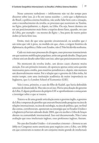O Contexto Geopolítico Internacional e os Desafios à Política Externa Brasileira 81 
Nesse contexto turbulento – infelizmente não vai dar tempo para 
discorrer sobre isso, já o fiz em outras ocasiões –, creio que a diplomacia 
do Brasil, a política externa brasileira, não soube lidar bem com a situação, 
com o reconhecimento da revolta, os processos que ocorreram na Tunísia, 
no Egito, principalmente, e, depois, na Líbia. Ou seja, houve demora em 
ter um posicionamento mais firme a respeito desses fatos, quando, no caso 
da Líbia, por exemplo – ou mesmo do Egito –, boa parte de outros países 
árabes já havia feito isso. 
Então, mais do que uma questão circunstancial, eu acredito que é 
um tema que vale à pena, na medida em que, claro, a origem histórica da 
diplomacia, da política, é lidar com Estados, não é? Não há dúvida nenhuma. 
Cada vez mais esses processos de clivagem, esses processos transnacionais 
em que ocorrem mobilizações populares, serão um grande desafio. Daqui para 
a frente será um desafio saber lidar com isso, saber que posicionamento tomar. 
No momento da revolta árabe, um desses casos chamou muita 
atenção. Em um primeiro instante, ele apareceu apenas como uma questão 
interessante para a mídia, para matérias jornalísticas e, depois, não mereceu 
um desenvolvimento maior. Foi a relação que o governo da Líbia tinha, há 
muito tempo, com uma instituição acadêmica da maior importância na 
Inglaterra, que é a London School of Economics (LSE). 
Veio à tona, primeiro, o caso do filho de Kadafi, que havia defendido 
uma tese de doutorado lá. Mas não era só isso. Havia uma doação do governo 
da Líbia. E alguns professores da própria LSE se aprofundaram e começaram 
a investigar sobre o que se tratava. 
Tratava-se de uma grande articulação entre o governo inglês, o governo 
da Líbia e empresas de petróleo que estavam financiando pesquisas na área de 
relações internacionais, na área de sociologia, na área de política, que, no final 
das contas, corroboravam, apostavam na estratégia que os Estados Unidos e 
a Inglaterra já haviam adotado desde 2004, que era receber a Líbia de braços 
abertos na comunidade internacional. Isso está documentado. Não é uma 
avaliação que esses intelectuais ingleses, esses professores ingleses, fizeram. 
No caso dos Estados Unidos – é só consultar a internet –, formou-se um 
lobby no Congresso norte-americano para negócios com a Líbia, um lobby 
em que constavam os nomes de um conjunto muito grande de intelectuais 
 