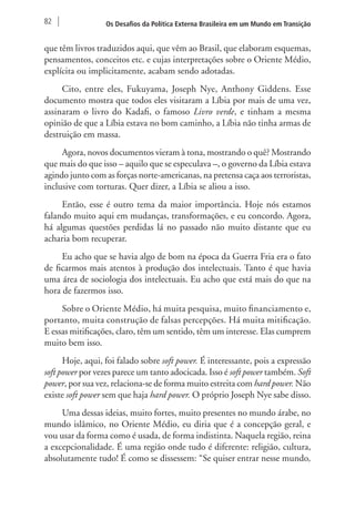 82 Os Desafios da Política Externa Brasileira em um Mundo em Transição 
que têm livros traduzidos aqui, que vêm ao Brasil, que elaboram esquemas, 
pensamentos, conceitos etc. e cujas interpretações sobre o Oriente Médio, 
explícita ou implicitamente, acabam sendo adotadas. 
Cito, entre eles, Fukuyama, Joseph Nye, Anthony Giddens. Esse 
documento mostra que todos eles visitaram a Líbia por mais de uma vez, 
assinaram o livro do Kadafi, o famoso Livro verde, e tinham a mesma 
opinião de que a Líbia estava no bom caminho, a Líbia não tinha armas de 
destruição em massa. 
Agora, novos documentos vieram à tona, mostrando o quê? Mostrando 
que mais do que isso – aquilo que se especulava –, o governo da Líbia estava 
agindo junto com as forças norte-americanas, na pretensa caça aos terroristas, 
inclusive com torturas. Quer dizer, a Líbia se aliou a isso. 
Então, esse é outro tema da maior importância. Hoje nós estamos 
falando muito aqui em mudanças, transformações, e eu concordo. Agora, 
há algumas questões perdidas lá no passado não muito distante que eu 
acharia bom recuperar. 
Eu acho que se havia algo de bom na época da Guerra Fria era o fato 
de ficarmos mais atentos à produção dos intelectuais. Tanto é que havia 
uma área de sociologia dos intelectuais. Eu acho que está mais do que na 
hora de fazermos isso. 
Sobre o Oriente Médio, há muita pesquisa, muito financiamento e, 
portanto, muita construção de falsas percepções. Há muita mitificação. 
E essas mitificações, claro, têm um sentido, têm um interesse. Elas cumprem 
muito bem isso. 
Hoje, aqui, foi falado sobre soft power. É interessante, pois a expressão 
soft power por vezes parece um tanto adocicada. Isso é soft power também. Soft 
power, por sua vez, relaciona-se de forma muito estreita com hard power. Não 
existe soft power sem que haja hard power. O próprio Joseph Nye sabe disso. 
Uma dessas ideias, muito fortes, muito presentes no mundo árabe, no 
mundo islâmico, no Oriente Médio, eu diria que é a concepção geral, e 
vou usar da forma como é usada, de forma indistinta. Naquela região, reina 
a excepcionalidade. É uma região onde tudo é diferente: religião, cultura, 
absolutamente tudo! É como se dissessem: “Se quiser entrar nesse mundo, 
 