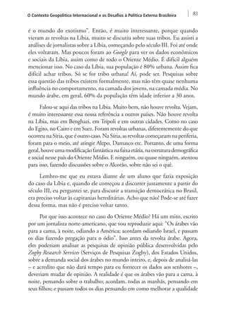 O Contexto Geopolítico Internacional e os Desafios à Política Externa Brasileira 83 
é o mundo do exotismo”. Então, é muito interessante, porque quando 
vieram as revoltas na Líbia, muito se discutiu sobre suas tribos. Eu assisti a 
análises de jornalistas sobre a Líbia, começando pelo século III. Foi até onde 
eles voltaram. Mas poucos foram ao Google para ver os dados econômicos 
e sociais da Líbia, assim como de todo o Oriente Médio. É difícil alguém 
mencionar isso. No caso da Líbia, sua população é 80% urbana. Assim fica 
difícil achar tribos. Só se for tribo urbana! Aí, pode ser. Pesquisas sobre 
essa questão das tribos existem formalmente, mas não têm quase nenhuma 
influência no comportamento, na camada dos jovens, na camada média. No 
mundo árabe, em geral, 60% da população têm idade inferior a 30 anos. 
Falou-se aqui das tribos na Líbia. Muito bem, não houve revolta. Vejam, 
é muito interessante essa nossa referência a outros países. Não houve revolta 
na Líbia, mas em Benghazi, em Trípoli e em outras cidades. Como no caso 
do Egito, no Cairo e em Suez. Foram revoltas urbanas, diferentemente do que 
ocorreu na Síria, que é outro caso. Na Síria, as revoltas começaram na periferia, 
foram para o meio, até atingir Alepo, Damasco etc. Portanto, de uma forma 
geral, houve uma modificação fantástica na faixa etária, na estrutura demográfica 
e social nesse país do Oriente Médio. E ninguém, ou quase ninguém, atentou 
para isso, fazendo discussões sobre o Alcorão, sobre não sei o quê. 
Lembro-me que eu estava diante de um aluno que fazia exposição 
do caso da Líbia e, quando ele começou a discorrer justamente a partir do 
século III, eu perguntei se, para discutir a transição democrática no Brasil, 
era preciso voltar às capitanias hereditárias. Acho que não! Pode-se até fazer 
dessa forma, mas não é preciso voltar tanto. 
Por que isso acontece no caso do Oriente Médio? Há um mito, escrito 
por um jornalista norte-americano, que vou reproduzir aqui: “Os árabes vão 
para a cama, à noite, odiando a América; acordam odiando Israel, e passam 
os dias fazendo pregação para o ódio”. Isso antes da revolta árabe. Agora, 
eles poderiam analisar as pesquisas de opinião pública desenvolvidas pelo 
Zogby Research Services (Serviços de Pesquisas Zogby), dos Estados Unidos, 
sobre a demanda social dos árabes no mundo inteiro, e, depois de analisá-las 
– e acredito que não dará tempo para eu fornecer os dados aos senhores –, 
deveriam mudar de opinião. A realidade é que os árabes vão para a cama, à 
noite, pensando sobre o trabalho; acordam, todas as manhãs, pensando em 
seus filhos; e passam todos os dias pensando em como melhorar a qualidade 
 