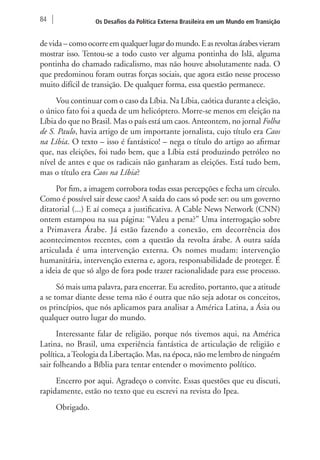 84 Os Desafios da Política Externa Brasileira em um Mundo em Transição 
de vida – como ocorre em qualquer lugar do mundo. E as revoltas árabes vieram 
mostrar isso. Tentou-se a todo custo ver alguma pontinha do Islã, alguma 
pontinha do chamado radicalismo, mas não houve absolutamente nada. O 
que predominou foram outras forças sociais, que agora estão nesse processo 
muito difícil de transição. De qualquer forma, essa questão permanece. 
Vou continuar com o caso da Líbia. Na Líbia, caótica durante a eleição, 
o único fato foi a queda de um helicóptero. Morre-se menos em eleição na 
Líbia do que no Brasil. Mas o país está um caos. Anteontem, no jornal Folha 
de S. Paulo, havia artigo de um importante jornalista, cujo título era Caos 
na Líbia. O texto – isso é fantástico! – nega o título do artigo ao afirmar 
que, nas eleições, foi tudo bem, que a Líbia está produzindo petróleo no 
nível de antes e que os radicais não ganharam as eleições. Está tudo bem, 
mas o título era Caos na Líbia? 
Por fim, a imagem corrobora todas essas percepções e fecha um círculo. 
Como é possível sair desse caos? A saída do caos só pode ser: ou um governo 
ditatorial (...) E aí começa a justificativa. A Cable News Network (CNN) 
ontem estampou na sua página: “Valeu a pena?” Uma interrogação sobre 
a Primavera Árabe. Já estão fazendo a conexão, em decorrência dos 
acontecimentos recentes, com a questão da revolta árabe. A outra saída 
articulada é uma intervenção externa. Os nomes mudam: intervenção 
humanitária, intervenção externa e, agora, responsabilidade de proteger. É 
a ideia de que só algo de fora pode trazer racionalidade para esse processo. 
Só mais uma palavra, para encerrar. Eu acredito, portanto, que a atitude 
a se tomar diante desse tema não é outra que não seja adotar os conceitos, 
os princípios, que nós aplicamos para analisar a América Latina, a Ásia ou 
qualquer outro lugar do mundo. 
Interessante falar de religião, porque nós tivemos aqui, na América 
Latina, no Brasil, uma experiência fantástica de articulação de religião e 
política, a Teologia da Libertação. Mas, na época, não me lembro de ninguém 
sair folheando a Bíblia para tentar entender o movimento político. 
Encerro por aqui. Agradeço o convite. Essas questões que eu discuti, 
rapidamente, estão no texto que eu escrevi na revista do Ipea. 
Obrigado. 
 