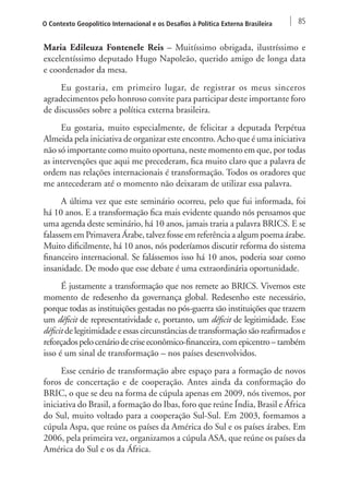 O Contexto Geopolítico Internacional e os Desafios à Política Externa Brasileira 85 
Maria Edileuza Fontenele Reis – Muitíssimo obrigada, ilustríssimo e 
excelentíssimo deputado Hugo Napoleão, querido amigo de longa data 
e coordenador da mesa. 
Eu gostaria, em primeiro lugar, de registrar os meus sinceros 
agradecimentos pelo honroso convite para participar deste importante foro 
de discussões sobre a política externa brasileira. 
Eu gostaria, muito especialmente, de felicitar a deputada Perpétua 
Almeida pela iniciativa de organizar este encontro. Acho que é uma iniciativa 
não só importante como muito oportuna, neste momento em que, por todas 
as intervenções que aqui me precederam, fica muito claro que a palavra de 
ordem nas relações internacionais é transformação. Todos os oradores que 
me antecederam até o momento não deixaram de utilizar essa palavra. 
A última vez que este seminário ocorreu, pelo que fui informada, foi 
há 10 anos. E a transformação fica mais evidente quando nós pensamos que 
uma agenda deste seminário, há 10 anos, jamais traria a palavra BRICS. E se 
falassem em Primavera Árabe, talvez fosse em referência a algum poema árabe. 
Muito dificilmente, há 10 anos, nós poderíamos discutir reforma do sistema 
financeiro internacional. Se falássemos isso há 10 anos, poderia soar como 
insanidade. De modo que esse debate é uma extraordinária oportunidade. 
É justamente a transformação que nos remete ao BRICS. Vivemos este 
momento de redesenho da governança global. Redesenho este necessário, 
porque todas as instituições gestadas no pós-guerra são instituições que trazem 
um déficit de representatividade e, portanto, um déficit de legitimidade. Esse 
déficit de legitimidade e essas circunstâncias de transformação são reafirmados e 
reforçados pelo cenário de crise econômico-financeira, com epicentro – também 
isso é um sinal de transformação – nos países desenvolvidos. 
Esse cenário de transformação abre espaço para a formação de novos 
foros de concertação e de cooperação. Antes ainda da conformação do 
BRIC, o que se deu na forma de cúpula apenas em 2009, nós tivemos, por 
iniciativa do Brasil, a formação do Ibas, foro que reúne Índia, Brasil e África 
do Sul, muito voltado para a cooperação Sul-Sul. Em 2003, formamos a 
cúpula Aspa, que reúne os países da América do Sul e os países árabes. Em 
2006, pela primeira vez, organizamos a cúpula ASA, que reúne os países da 
América do Sul e os da África. 
 