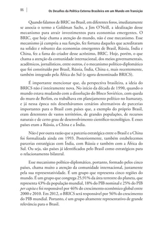 86 Os Desafios da Política Externa Brasileira em um Mundo em Transição 
Quando falamos de BRIC no Brasil, em diferentes foros, imediatamente 
se associa o termo a Goldman Sachs, a Jim O’Neill, a idealização desse 
mecanismo para atrair investimentos para economias emergentes. O 
BRIC, que hoje chama a atenção do mundo, não é esse mecanismo. Esse 
mecanismo já cumpriu a sua função, fez fortuna daqueles que acreditaram 
na solidez e robustez das economias emergentes de Brasil, Rússia, Índia e 
China, fez a fama do criador desse acrônimo, BRIC. Hoje, porém, o que 
chama a atenção da comunidade internacional, dos meios governamentais, 
acadêmicos, jornalísticos, entre outros, é o mecanismo político-diplomático 
que foi constituído por Brasil, Rússia, Índia, China e, mais recentemente, 
também integrado pela África do Sul (e agora denominado BRICS). 
É importante mencionar que, da perspectiva brasileira, a ideia do 
BRICS não é inteiramente nova. No início da década de 1990, quando o 
mundo estava mudando com a dissolução do Bloco Soviético, com queda 
do muro de Berlim, eu trabalhava em planejamento político no Itamaraty, 
e já nessa época nós desenhávamos cenários alternativos de parcerias 
importantes para o Brasil com países que, a exemplo do próprio Brasil, 
eram detentores de vastos territórios, de grandes populações, de recursos 
naturais e de certo grau de desenvolvimento científico-tecnológico. E esses 
países eram a Rússia, a China e a Índia. 
Não é por outra razão que a parceria estratégica entre o Brasil e a China 
foi formalizada ainda em 1993. Posteriormente, também estabelecemos 
parcerias estratégicas com Índia, com Rússia e também com a África do 
Sul. Ou seja, são países já identificados pelo Brasil como estratégicos para 
o relacionamento bilateral. 
Esse mecanismo político-diplomático, portanto, formado pelos cinco 
países, chama muito a atenção da comunidade internacional, justamente 
pela sua representatividade. É um grupo que representa cinco regiões do 
mundo. É um grupo que congrega 25,91% da área terrestre do planeta, que 
representa 43% da população mundial, 18% do PIB nominal e 25% do PIB 
per capita e foi responsável por 46% do crescimento econômico global entre 
2000 e 2010. Em 2012, o BRICS será responsável por 56% do crescimento 
do PIB mundial. Portanto, é um grupo altamente representativo de grande 
relevância para o Brasil. 
 