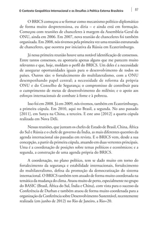 O Contexto Geopolítico Internacional e os Desafios à Política Externa Brasileira 87 
O BRICS começou a se formar como mecanismo político-diplomático 
de forma muito despretensiosa, eu diria – e ainda está em formação. 
Começou com reuniões de chanceleres à margem da Assembleia-Geral da 
ONU, ainda em 2006. Em 2007, nova reunião de chanceleres foi também 
organizada. Em 2008, nós tivemos pela primeira vez uma reunião estruturada 
de chanceleres, que ocorreu por iniciativa da Rússia em Ecaterimburgo. 
Já nessa primeira reunião houve uma notável identificação de consensos. 
Entre tantos consensos, eu apontaria apenas alguns que me parecem muito 
relevantes e que, hoje, moldam o perfil do BRICS. Um deles é a necessidade 
de assegurar oportunidades iguais para o desenvolvimento de todos os 
países. Outros são: o fortalecimento do multilateralismo, com a ONU 
desempenhando papel central; a necessidade de reforma da própria 
ONU e do Conselho de Segurança; o compromisso de contribuir para 
o cumprimento de metas de desenvolvimento do milênio; e o apoio aos 
esforços internacionais de combate à fome e à pobreza. 
Isso foi em 2008. Já em 2009, nós tivemos, também em Ecaterimburgo, 
a primeira cúpula. Em 2010, aqui no Brasil, a segunda. No ano passado 
[2011], em Sanya na China, a terceira. E este ano [2012] a quarta cúpula 
realizada em Nova Déli. 
Nessas reuniões, que juntam os chefes de Estado de Brasil, China, África 
do Sul e Rússia e o chefe de governo da Índia, as mais diferentes questões da 
agenda internacional são passadas em revista. E o BRICS vem, desde a sua 
concepção, a partir da primeira cúpula, atuando em duas vertentes principais. 
Uma é a coordenação de posições sobre temas políticos e econômicos; e a 
segunda, a construção de uma agenda própria do BRICS. 
A coordenação, no plano político, tem se dado muito em torno do 
fortalecimento da segurança e estabilidade internacionais, fortalecimento 
do multilateralismo, defesa da promoção da democratização do sistema 
internacional. O BRICS também tem atuado de forma muito coordenada na 
temática da mudança do clima. Atuou muito de perto, especialmente no grupo 
do BASIC (Brasil, África do Sul, Índia e China), com vista para o sucesso da 
Conferência de Durban e também atuou de forma muito coordenada para a 
organização da Conferência sobre Desenvolvimento Sustentável, recentemente 
realizada (em junho de 2012) no Rio de Janeiro, a Rio+20. 
 