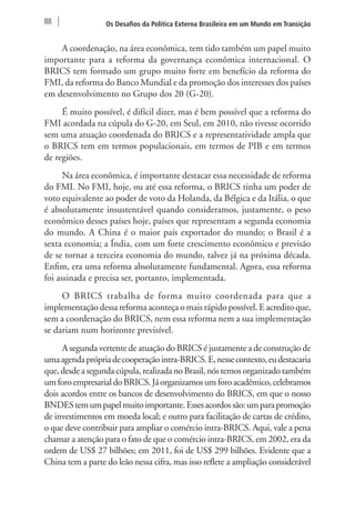 88 Os Desafios da Política Externa Brasileira em um Mundo em Transição 
A coordenação, na área econômica, tem tido também um papel muito 
importante para a reforma da governança econômica internacional. O 
BRICS tem formado um grupo muito forte em benefício da reforma do 
FMI, da reforma do Banco Mundial e da promoção dos interesses dos países 
em desenvolvimento no Grupo dos 20 (G-20). 
É muito possível, é difícil dizer, mas é bem possível que a reforma do 
FMI acordada na cúpula do G-20, em Seul, em 2010, não tivesse ocorrido 
sem uma atuação coordenada do BRICS e a representatividade ampla que 
o BRICS tem em termos populacionais, em termos de PIB e em termos 
de regiões. 
Na área econômica, é importante destacar essa necessidade de reforma 
do FMI. No FMI, hoje, ou até essa reforma, o BRICS tinha um poder de 
voto equivalente ao poder de voto da Holanda, da Bélgica e da Itália, o que 
é absolutamente insustentável quando consideramos, justamente, o peso 
econômico desses países hoje, países que representam a segunda economia 
do mundo. A China é o maior país exportador do mundo; o Brasil é a 
sexta economia; a Índia, com um forte crescimento econômico e previsão 
de se tornar a terceira economia do mundo, talvez já na próxima década. 
Enfim, era uma reforma absolutamente fundamental. Agora, essa reforma 
foi assinada e precisa ser, portanto, implementada. 
O BRICS trabalha de forma muito coordenada para que a 
implementação dessa reforma aconteça o mais rápido possível. E acredito que, 
sem a coordenação do BRICS, nem essa reforma nem a sua implementação 
se dariam num horizonte previsível. 
A segunda vertente de atuação do BRICS é justamente a de construção de 
uma agenda própria de cooperação intra-BRICS. E, nesse contexto, eu destacaria 
que, desde a segunda cúpula, realizada no Brasil, nós temos organizado também 
um foro empresarial do BRICS. Já organizamos um foro acadêmico, celebramos 
dois acordos entre os bancos de desenvolvimento do BRICS, em que o nosso 
BNDES tem um papel muito importante. Esses acordos são: um para promoção 
de investimentos em moeda local; e outro para facilitação de cartas de crédito, 
o que deve contribuir para ampliar o comércio intra-BRICS. Aqui, vale a pena 
chamar a atenção para o fato de que o comércio intra-BRICS, em 2002, era da 
ordem de US$ 27 bilhões; em 2011, foi de US$ 299 bilhões. Evidente que a 
China tem a parte do leão nessa cifra, mas isso reflete a ampliação considerável 
 
