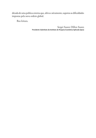 década de uma política externa que, altiva e ativamente, superou as dificuldades 
impostas pela nova ordem global. 
Boa leitura. 
Sergei Suarez Dillon Soares 
Presidente Substituto do Instituto de Pesquisa Econômica Aplicada (Ipea) 
 
