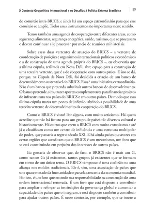 O Contexto Geopolítico Internacional e os Desafios à Política Externa Brasileira 89 
do comércio intra-BRICS, e ainda há um espaço extraordinário para que esse 
comércio se amplie. Todos esses instrumentos são importantes nesse sentido. 
Temos também uma agenda de cooperação entre diferentes áreas, como 
segurança alimentar, segurança energética, saúde, turismo, que se processam 
e devem continuar a se processar por meio de reuniões ministeriais. 
Sobre essas duas vertentes de atuação do BRICS – a vertente de 
coordenação de posições e organismos internacionais políticos e econômicos 
e a de construção de uma agenda própria do BRICS –, eu observaria que 
a última cúpula, realizada em Nova Déli, abre espaço para a construção de 
uma terceira vertente, que é a de cooperação com outros países. E isso se dá, 
porque, na Cúpula de Nova Déli, foi decidida a criação de um banco de 
desenvolvimento sustentável do BRICS. Essa é uma iniciativa extraordinária. 
Não é um banco que pretenda substituir outros bancos de desenvolvimento. 
O banco pretende, sim, trazer aportes complementares para financiar projetos 
de infraestrutura nos países do BRICS e em outros países. De modo que essa 
última cúpula marca um ponto de inflexão, abrindo a possibilidade de uma 
terceira vertente de desenvolvimento da cooperação do BRICS. 
Como o BRICS é visto? Por alguns, com muito ceticismo. Há quem 
acredite que não há futuro para um grupo de países tão diversos cultural e 
historicamente. Há outros que veem o BRICS com muito entusiasmo e até 
já o classificam como um centro de influência e uma estrutura multipolar 
de poder, que passaria a reger o século XXI. E há ainda países ou setores em 
certas regiões que acreditam que o BRICS é um mecanismo, um foro que 
se está constituindo em prejuízo dos interesses de outros países. 
Eu gostaria de observar que, de fato, o BRICS não é mais um G, 
como tantos Gs já existentes, tantos grupos já existentes que se formam 
em torno de um único tema. O BRICS tampouco é uma coalizão ou uma 
aliança nos moldes tradicionais. Ele é, sim, uma associação de países que 
une quase metade da humanidade e parcela crescente da economia mundial. 
Por isso, é um foro que entende sua responsabilidade na construção de uma 
ordem internacional renovada. É um foro que está disposto a contribuir 
para ampliar e reforçar as instituições da governança global e aumentar a 
capacidade dos países que o integram, e está disposto também a contribuir 
para ajudar outros países. É nesse contexto, por exemplo, que se insere a 
 